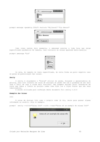 prompt> message -geometry 200x70 -buttons "OK,Cancel" "Ola denovo"
Como vimos nestes dois exemplos, o xmessage precisa a toda hora que sejam
especificados parâmetros de tamanho, caso contrario as caixas aparecem desta maneira:
ptompt> xmessage "Ola"
Ou seja, do tamanho do texto especificado, de certa forma um ponto negativo caso
se pense em padronização das caixas.
Zenity
O zenity é atualmente o "Dialog" oficial do gnome, forçando a aposentadoria do
gDialog, este novo conceito de caixa de dialogos do gnome vem com a promessa de ser mais
leve e fácil de usar e ainda mais funcional. Não podemos duvidar disto levando-se em
conta que temos a frente do projeto nomes como Alan Cox e Glynn Foster que são seus
idealizadores.
A versão utilizada para confecção deste documento foi: zenity 2.10.0
Exemplos das Caixas
Info
A caixa de dialogo Info como o próprio nome já diz, serve para passar alguma
informação ao usuário. veja no exemplo.
prompt> zenity --title="Caixa Info" --info --text="Estes eh um exemplo de caixas Info"
Criado por Reinaldo Marques de Lima 60
 