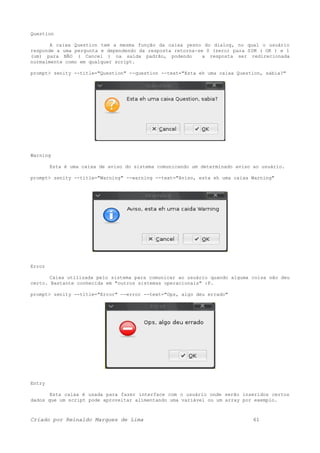 Question
A caixa Question tem a mesma função da caixa yesno do dialog, no qual o usuário
responde a uma pergunta e dependendo da resposta retorna-se 0 (zero) para SIM ( OK ) e 1
(um) para NÃO ( Cancel ) na saída padrão, podendo a resposta ser redirecionada
normalmente como em qualquer script.
prompt> zenity --title="Question" --question --text="Esta eh uma caixa Question, sabia?"
Warning
Esta é uma caixa de aviso do sistema comunicando um determinado aviso ao usuário.
prompt> zenity --title="Warning" --warning --text="Aviso, esta eh uma caixa Warning"
Error
Caixa utilizada pelo sistema para comunicar ao usuário quando alguma coisa não deu
certo. Bastante conhecida em "outros sistemas operacionais" :P.
prompt> zenity --title="Error" --error --text="Ops, algo deu errado"
Entry
Esta caixa é usada para fazer interface com o usuário onde serão inseridos certos
dados que um script pode aproveitar alimentando uma variável ou um array por exemplo.
Criado por Reinaldo Marques de Lima 61
 