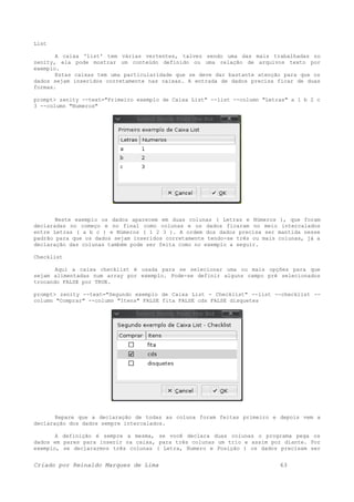 List
A caixa 'list' tem várias vertentes, talvez sendo uma das mais trabalhadas no
zenity, ela pode mostrar um conteúdo definido ou uma relação de arquivos texto por
exemplo.
Estas caixas tem uma particularidade que se deve dar bastante atenção para que os
dados sejam inseridos corretamente nas caixas. A entrada de dados precisa ficar de duas
formas.
prompt> zenity --text="Primeiro exemplo de Caixa List" --list --column "Letras" a 1 b 2 c
3 --column "Numeros"
Neste exemplo os dados aparecem em duas colunas ( Letras e Números ), que foram
declaradas no começo e no final como colunas e os dados ficaram no meio intercalados
entre Letras ( a b c ) e Números ( 1 2 3 ). A ordem dos dados precisa ser mantida nesse
padrão para que os dados sejam inseridos corretamente tendo-se três ou mais colunas, já a
declaração das colunas também pode ser feita como no exemplo a seguir.
Checklist
Aqui a caixa checklist é usada para se selecionar uma ou mais opções para que
sejam alimentadas num array por exemplo. Pode-se definir alguns campo pré selecionados
trocando FALSE por TRUE.
prompt> zenity --text="Segundo exemplo de Caixa List - Checklist" --list --checklist --
column "Comprar" --column "Itens" FALSE fita FALSE cds FALSE disquetes
Repare que a declaração de todas as coluna foram feitas primeiro e depois vem a
declaração dos dados sempre intercalados.
A definição é sempre a mesma, se você declara duas colunas o programa pega os
dados em pares para inserir na caixa, para três colunas um trio e assim por diante. Por
exemplo, se declararmos três colunas ( Letra, Numero e Posição ) os dados precisam ser
Criado por Reinaldo Marques de Lima 63
 