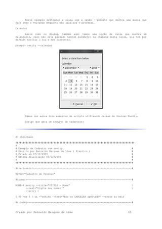 Neste exemplo mostramos a caixa com a opção --pulsate que mostra uma barra que
fica indo e voltando enquanto não finaliza o processo.
Calendar
Assim como no dialog, também aqui temos uma opção de caixa que mostra um
calendário, caso não seja passado nenhum parâmetro na chamada desta caixa, ela tem por
default mostrar o dia e mês correntes.
prompt> zenity --calendar
Vamos ver agora dois exemplos de scripts utilizando caixas de dialogo Zenity.
Script que gera um arquivo de cadastros:
#! /bin/bash
#################################################################################
#
# Exemplo de Cadastro com zenity #
# Escrito por Reinaldo Marques de Lima ( Plastico ) #
# Criado em 07/12/2005 #
# Ultima Atualização 06/12/2005 #
# #
################################################################################
#(variaveis)-------------------------------------------------------------------#
TITLE="Cadastro de Pessoas"
#(nome)------------------------------------------------------------------------#
NOME=$(zenity --title="$TITLE - Nome" 
--text="Digite seu nome: " 
--entry )
[ $? -ne 0 ] && --zenity --text="Esc ou CANCELAR apertado" --error && exit
#(idade)-----------------------------------------------------------------------#
Criado por Reinaldo Marques de Lima 65
 