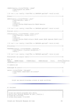 IDADE=$(zenity --title="$TITLE - Idade" 
--text="Digite sua idade: " 
--entry )
[ $? -ne 0 ] && --zenity --text="Esc ou CANCELAR apertado" --error && exit
#(sexo)------------------------------------------------------------------------#
SEXO=$(zenity --title="$TITLE - Sexo" 
--text="Escolha o sexo: " 
--list 
--radiolist 
--column escolha FALSE masculino FALSE feminino 
--column )
[ $? -ne 0 ] && --zenity --text="Esc ou CANCELAR apertado" --error && exit
#(estado civil)----------------------------------------------------------------#
CIVIL=$(zenity --title="$TITLE - Etado Civil" 
--text="Escolha o estado Civil: " 
--list 
--radiolist 
--column escolha FALSE solteiro FALSE casado FALSE separado FALSE viuvo 
--column )
[ $? -ne 0 ] && --zenity --text="Esc ou CANCELAR apertado" --error && exit
#(telefone)--------------------------------------------------------------------#
TELEFONE=$(zenity --title="$TITLE - Telefone" 
--text="Digite o telefone residencial: " 
--entry )
[ $? -ne 0 ] && --zenity --text="Esc ou CANCELAR apertado" --error && exit
#(escrevendo num arquivo texto)------------------------------------------------#
echo -e 
"Nome: $NOMEnIdade: $IDADEnSexo: $SEXOnEstado Civil: $CIVILnTelefone:
$TELEFONEnn-----------------------------------------------------------------nn"

>> cadastro.txt
#(mensagem de acerto)----------------------------------------------------------#
zenity --title="TITLE - Obrigado" 
--text="Dados cadastrados com sucesso" 
--info
Script que executa programas através da opção escolhida.
#! /bin/bash
################################################################################
# #
# script que executa programas pelo zenity #
# Escrito por: Reinaldo Marques de Lima ( Plastico ) #
# criado em: 07/12/2005 #
# ultima atualização: 07/12/2005 #
Criado por Reinaldo Marques de Lima 66
 