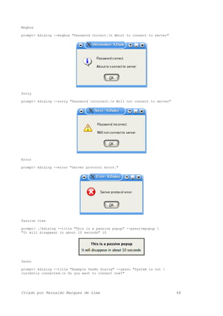 Msgbox
prompt> kdialog --msgbox "Password correct.n About to connect to server"
Sorry
prompt> kdialog --sorry "Password incorrect.n Will not connect to server"
Error
prompt> kdialog --error "Server protocol error."
Passive view
prompt> ./kdialog --title "This is a passive popup" --passivepopup 
"It will disappear in about 10 seconds" 10
Yesno
prompt> kdialog --title "Example YesNo dialog" --yesno "System is not 
currently connected.n Do you want to connect now?"
Criado por Reinaldo Marques de Lima 68
 