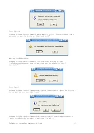 Yesno Warning
prompt> kdialog --title "Example YesNo warning dialog" --warningyesno "Are 
you sure you want to delete all that hard work?"
Warning Continue Cancel
prompt> kdialog --title "Example ContinueCancel warning dialog" 
--warningcontinuecancel "Are you sure you want to delete all that 
hard work?"
Yesno Cancel
pormpt> kdialog --title "YesNoCancel dialog" --yesnocancel "About to exit.n 
Do you want to save the file first?"
prompt> kdialog --title "YesNoCancel warning dialog" --warningyesnocancel 
"About to exit.n Do you want to save the file first?"
Criado por Reinaldo Marques de Lima 69
 