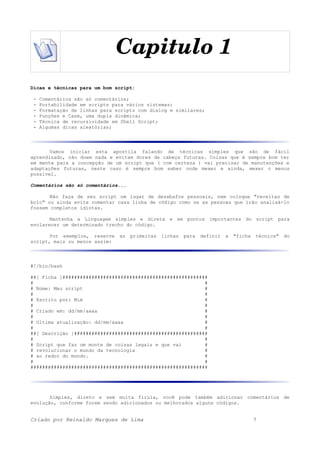 Capitulo 1
Dicas e técnicas para um bom script:
- Comentários são só comentários;
- Portabilidade em scripts para vários sistemas;
- Formatação de linhas para scripts com dialog e similares;
- Funções e Case, uma dupla dinâmica;
- Técnica de recursividade em Shell Script;
- Algumas dicas aleatórias;
Vamos iniciar esta apostila falando de técnicas simples que são de fácil
aprendizado, não doem nada e evitam dores de cabeça futuras. Coisas que é sempre bom ter
em mente para a concepção de um script que ( com certeza ) vai precisar de manutenções e
adaptações futuras, neste caso é sempre bom saber onde mexer e ainda, mexer o menos
possível.
Comentários são só comentários...
Não faça de seu script um lugar de desabafos pessoais, nem coloque "receitas de
bolo" ou ainda evite comentar casa linha de código como se as pessoas que irão analisá-lo
fossem completos idiotas.
Mantenha a Linguagem simples e direta e em pontos importantes do script para
esclarecer um determinado trecho do código.
Por exemplos, reserve as primeiras linhas para definir a "ficha técnica" do
script, mais ou menos assim:
#!/bin/bash
##[ Ficha ]##################################################
# #
# Nome: Meu script #
# #
# Escrito por: Mim #
# #
# Criado em: dd/mm/aaaa #
# #
# Ultima atualização: dd/mm/aaaa #
# #
##[ Descrição ]##############################################
# #
# Script que faz um monte de coisas legais e que vai #
# revolucionar o mundo da tecnologia #
# ao redor do mundo. #
# #
#############################################################
Simples, direto e sem muita firula, você pode também adicionar comentários de
evolução, conforme forem sendo adicionados ou melhorados alguns códigos.
Criado por Reinaldo Marques de Lima 7
 