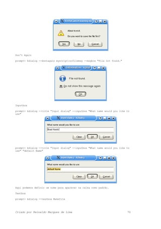 Don't Again
prompt> kdialog --dontagain myscript:nofilemsg --msgbox "File not found."
Inputbox
prompt> kdialog --title "Input dialog" --inputbox "What name would you like to
use"
prompt> kdialog --title "Input dialog" --inputbox "What name would you like to
use" "default Name"
Aqui podemos definir um nome para aparecer na caixa como padrão.
Textbox
prompt> kdialog --textbox Makefile
Criado por Reinaldo Marques de Lima 70
 
