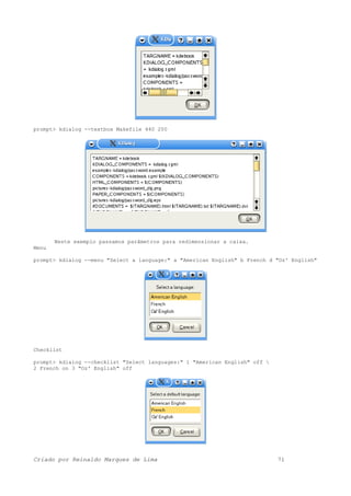 prompt> kdialog --textbox Makefile 440 200
Neste exemplo passamos parâmetros para redimensionar a caixa.
Menu
prompt> kdialog --menu "Select a language:" a "American English" b French d "Oz' English"
Checklist
prompt> kdialog --checklist "Select languages:" 1 "American English" off 
2 French on 3 "Oz' English" off
Criado por Reinaldo Marques de Lima 71
 