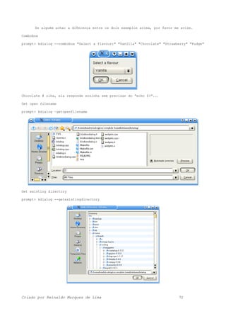 Se alguém achar a diferença entre os dois exemplos acima, por favor me avise.
Combobox
prompt> kdialog --combobox "Select a flavour:" "Vanilla" "Chocolate" "Strawberry" "Fudge"
Chocolate # olha, ela responde sozinha sem precisar do “echo $?”...
Get open filename
prompt> kdialog –getopenfilename
Get existing directory
prompt> kdialog --getexistingdirectory
Criado por Reinaldo Marques de Lima 72
 