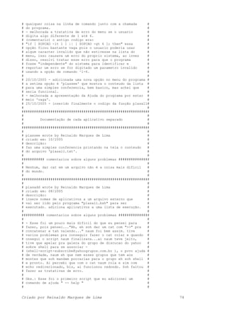# qualquer coisa na linha de comando junto com a chamada #
# do programa. #
# - melhorada a tratativa de erro do menu se o usuario #
# digita algo diferente de 1 até 6. #
# (comentario) o antigo codigo era: #
# "if [ $OPCAO -lt 1 ] || [ $OPCAO -gt 6 ]; then" essa #
# opção ficou bastante vaga pois o usuario poderia usar #
# algum caracter invalido que não estivesse na lista do #
# menu, isso causava um erro do proprio sistema, ao inves #
# disso, resolvi tratar esse erro para que o programa #
# fosse "independente" do sistema para identificar e #
# reportar um erro se for digitado um parametro invalido #
# usando a opção de comando ^1-6. #
# #
# 20/10/2005 - adicionada uma nova opção no menu do programa #
# a setima opção é 'plassee' que mostra o conteudo da lista #
# para uma simples conferencia, bem basico, mas achei que #
# seria funcional. #
# - melhorada a apresentação da Ajuda do programa por estar #
# meio 'vaga'. #
# 25/10/2005 - inserido finalmente o codigo da função plasall#
# #
##############################################################
# #
# Documentação de cada aplicativo separado #
# #
##############################################################
# #
# plassee wrote by Reinaldo Marques de Lima #
# criado em: 10/2005 #
# descrição: #
# faz uma simples conferencia printando na tela o conteudo #
# do arquivo 'plasall.txt'. #
# #
########### comentarios sobre alguns problemas ###############
# #
# Nenhum, dar cat em um arquivo não é a coisa mais dificil #
# do mundo. #
# #
##############################################################
# #
# plasadd wrote by Reinaldo Marques de Lima #
# criado em: 08/2005 #
# descrição: #
# insere nomes de aplicativos a um arquivo externo que #
# vai ser lido pelo programa "plasall.bsh" para ser #
# executado. adiciona aplicativos a uma lista de execução. #
# #
########### comentarios sobre alguns problemas ###############
# #
# - Esse foi um pouco mais dificil do que eu pensei para #
# fazer, pois pensei..."Ah, eh soh dar um cat com ">>" pra #
# concatenar e tah valendo..." naum foi bem assim. tive #
# varios problemas pra conseguir fazer o cat rolar e quando #
# onsegui o script naum finalizava...ai naum teve jeito, #
# tive que apelar pra galera do grupo de discucao do yahoo #
# sobre shell para se associar - #
# (shell-script-subscribe@yahoogrupos.com.br ), o povo ajuda #
# de verdade, naum eh que nem esses grupos que tem aos #
# montes que soh mandam porcarias para o grupo eh soh shell #
# e pronto. Ai percebi que com o cat naum rola e sim com #
# echo redirecionado, blz, ai funcionou redondo. Soh faltou #
# fazer as tratativas de erro. #
# #
# Obs.: Esse foi o primeiro script que eu adicionei um #
# comando de ajuda " -- help " #
# #
Criado por Reinaldo Marques de Lima 74
 