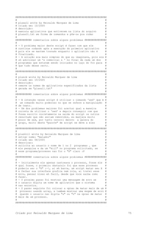 ##############################################################
# #
# plasall wrote by Reinaldo Marques de Lima #
# criado em: 10/2005 #
# descrição: #
# executa aplicativos que estiverem na lista do arquivo #
# plasall.txt em forma de comandos e põe-os pra rodar #
# #
########### comentarios sobre alguns problemas ###############
# #
# - O problema maior deste script é fazer com que ele #
# continue rodando após a execução do primeiro aplicativo #
# pois ele se mantem travado enquanto o aplicativo não é #
# finalizado. #
# - A solução era mais simples do que eu imaginava, pois era #
# só adicionar um 'e comercial & ' no final de cada um dos #
# programas que estavam sendo iniciados no laço do for para #
# que tudo desse certo. #
# #
##############################################################
# #
# plasrm wrote by Reinaldo Marques de Lima #
# criado em: 10/2005 #
# descrição: #
# remove os nomes de aplicativos especificados da lista #
# gerada em "plasall.txt" #
# #
########### comentarios sobre alguns problemas ###############
# #
# - A intenção nesse script é utilizar o comando 'sed' que é #
# um comando muito poderoso no que se refere a manipulação #
# de texto. #
# - Um dos problemas maiores foi acertar qual a maneira #
# correta de utilizar o 'sed' e depois conseguir com que #
# fosse escrito corretamente na saida do script os outros #
# resultado que não seriam removidos, eu manjava muito #
# pouco de sed, por tanto recorri denovo a galera do #
# grupo, muito deste "pacote" de script se deve a eles #
# #
##############################################################
# #
# plaskill wrote by Reinaldo Marques de Lima #
# antigo nome: "matador" #
# criado em: 08/2005 #
# descricao: #
# solicita ao usuario o nome de 1 ou 2 programas , que #
# ele pesquisa e da um "kill" no programa solicitado, se #
# esse programa/processo nao for o "X" claro :P #
# #
########### comentarios sobre alguns problemas ###############
# #
# - Inicialmente ele apenas rastreava o processo, fosse ele #
# qual fosse, o primeiro obstaculo foi que esse processo #
# poderia ser o "X" :-, ai eh barra, um script matar seu X #
# e fechar sua interface grafica nem rola, ai tratei esse #
# erro, pensar nisso eh facil, desde que voce saiba como #
# fazer. #
# - O proximo passo foi mostrar uma mensagem de erro se #
# o usuario digita um nome de aplicativo que o sistema #
# nao encontra. #
# - O passo seguinte foi colocar a opcao de matar mais de um #
# processo usando array, e tambem mostrar uma msgem de erro #
# quando o usuario nao digita "s" ou "n" na opcao de matar #
# mais de um processo. #
# #
##############################################################
Criado por Reinaldo Marques de Lima 75
 