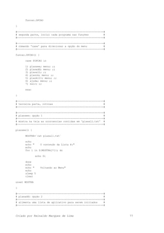 funcao.OPCAO
}
#----------------------------------------------------------#
# segunda parte, inclui cada programa nas funções #
#----------------------------------------------------------#
#----------------------------------------------------------#
# comando 'case' para direcionar a opção do menu #
#----------------------------------------------------------#
funcao.OPCAO() {
case $OPCAO in
1) plassee; menu; ;;
2) plasadd; menu; ;;
3) plasall; ;;
4) plasrm; menu; ;;
5) plaskill; menu; ;;
6) ajuda; menu; ;;
7) sair; ;;
esac
}
#----------------------------------------------------------#
# terceira parte, rotinas #
#----------------------------------------------------------#
#----------------------------------------------------------#
# plassee: opção 1 #
#----------------------------------------------------------#
# mostra na tela as ocorrencias contidas em 'plasall.txt' #
#----------------------------------------------------------#
plassee() {
MOSTRA=`cat plasall.txt`
echo
echo " O conteudo da Lista é:"
echo
for i in ${MOSTRA[*]}; do
echo $i
done
echo
echo " Voltando ao Menu"
echo
sleep 5
clear
unset MOSTRA
}
#----------------------------------------------------------#
# plasadd: opção 2 #
#----------------------------------------------------------#
# alimenta uma lista de aplicativo para serem iniciados #
#----------------------------------------------------------#
Criado por Reinaldo Marques de Lima 77
 