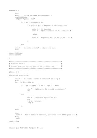 plasadd() {
echo
echo " Digite os nomes dos programas: "
read PROGRAMAS
ARQUIVO="plasall.txt"
for i in ${PROGRAMAS}; do
if ! grep -w ${i} ${ARQUIVO} > /dev/null; then
echo ${i} >> $ARQUIVO
echo " '$i' cadastrado em 'plasall.txt'."
else
echo " Argumento '$i' já existe na lista."
fi
done
echo " Voltando ao menu" && sleep 5 && clear
echo
unset PROGRAMAS
unset ARQUIVO
}
#----------------------------------------------------------#
# plasall: opção 3 #
#----------------------------------------------------------#
# executa tudo que estiver listado em 'plasall.txt' #
#----------------------------------------------------------#
plasall() {
LISTA=`cat plasall.txt`
echo " Iniciando a Lista de execução" && sleep 3
echo
for i in ${LISTA}; do
if [ `ps -ef|grep $i | wc -l` -gt 1 ]; then
echo " Aplivativo $i ja está em execução."
echo
else
echo " Iniciando aplicativo $i"
echo
$i & &> /dev/null
sleep 3
fi
done
echo
echo " Fim da Lista de execução, por favor tecle ENTER para sair."
echo
exit
unset LISTA
Criado por Reinaldo Marques de Lima 78
 