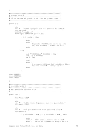}
#----------------------------------------------------------#
# plasrm: opção 4 #
#----------------------------------------------------------#
# retira um nome de aplicativo da lista em 'plasall.txt' #
#----------------------------------------------------------#
plasrm() {
echo
echo " Digite o programa que será removido da lista:"
read PROGRAMA
ARQUIVO="plasall.txt"
TESTE=`grep $PROGRAMA plasall.txt`
if [ ! $TESTE ]; then
echo
echo "
Argumento $PROGRAMA não existe na lista
Voltando ao menu" && sleep 5 && clear
echo
else
sed "/$PROGRAMA/d" $ARQUIVO > .tmp
cat .tmp > $ARQUIVO
rm -f .tmp
echo
echo "
O argumento $PROGRAMA foi removido da lista
Voltando ao menu" && sleep 5 && clear
echo
fi
unset ARQUIVO
unset PROGRAMA
unset TESTE
}
#----------------------------------------------------------#
# plaskill: opção 5 #
#----------------------------------------------------------#
# mata processos buscando o PID #
#----------------------------------------------------------#
plaskill() {
KILL="/bin/kill"
echo
echo " Digite o nome do processo que voce quer matar: "
read APLICATIVO1
echo
echo " Voce quer matar mais algum processo? (s/n) "
read RESPOSTA
if [ $RESPOSTA != "s" ] && [ $RESPOSTA != "n" ]; then
echo
echo " ERRO: escolha somente (s) ou (n)"
echo " Saindo do Programa" && sleep 5 && exit
Criado por Reinaldo Marques de Lima 79
 