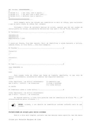 ##[ Versões ]############....
#
# Versão 0.1 : faz isso, isso e aquilo...
# Versão 0.2 : faz mais isso e mais isso....
# Versão 0.2.1 : melhorei isso e aquilo...
#
#########################....
Outro exemplo seria com relação aos comentários no meio do código, para esclarecer
o que um certo trecho do código faz. vejamos:
Iniciamos o bloco de variáveis básicas do script, aquelas que vão ser usadas em
vários pontos do script, aconselha-se declara-las logo após o fim da "ficha técnica".
#( Variáveis )....................................................#
VARIAVEL1=$1
VARIAVEL2=$2
ARQUIVOS=$(ls *.txt)
.
.
e assim por diante, fica bem legível, fácil de identificar e ajuda bastante a leitura,
sabendo disso, ai vira festa....veja mais exemplos.
#( Funções )......................................................#
funcao1(){
...
}
funcao2(){
...
}
#( Case ).........................................................#
case $VARIAVEL in
....
esac
Para alguma linha de código que façam um trabalho importante, ou que seja de
difícil entendimento, aconselha-se comentar das seguintes maneiras:
assim:
linha importante | de difícil entendimento # comentário que
que é muito | difícil | de visualizar # ajuda a entender
# a linha difícil
ou assim:
#[ Comentário sobre a linha difícil ].............................#
linha importante | de difícil entendimento
que é muito | difícil | de visualizar
Na segunda maneira, a linha fica parecida coma de comentários em blocos "#( )...#"
diferenciando-se pelos colchetes [ ].
AVISO: cuidado, o uso abusivo de comentários costuma confundir mais do que
ajudar.
Portabilidade em scripts para vários sistemas
Está é a dica mais simples, portanto uma das menores desta apostila, mas não menos
Criado por Reinaldo Marques de Lima 8
 