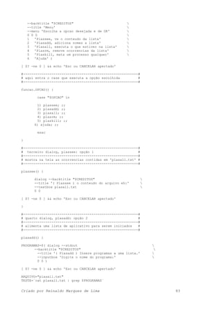 --backtitle "$CREDITOS" 
--title 'Menu' 
--menu 'Escolha a opcao desejada e de OK' 
0 0 0 
1 'Plassee, ve o conteudo da lista' 
2 'Plasadd, adiciona nomes a lista' 
3 'Plasall, executa o que estiver na lista' 
4 'Plasrm, remove ocorrencias da lista' 
5 'Plaskill, mata um processo qualquer' 
6 'Ajuda' )
[ $? -ne 0 ] && echo 'Esc ou CANCELAR apertado'
#---------------------------------------------------------#
# aqui entra o case que executa a opção escolhida #
#---------------------------------------------------------#
funcao.OPCAO() {
case "$OPCAO" in
1) plassee; ;;
2) plasadd; ;;
3) plasall; ;;
4) plasrm; ;;
5) plaskill; ;;
6) ajuda; ;;
esac
}
#---------------------------------------------------------#
# terceiro dialog, plassee: opção 1 #
#---------------------------------------------------------#
# mostra na tela as ocorrencias contidas em 'plasall.txt' #
#---------------------------------------------------------#
plassee() {
dialog --backtitle "$CREDITOS" 
--title '( Plassee ) o conteudo do arquivo eh:' 
--textbox plasall.txt 
0 0
[ $? -ne 0 ] && echo 'Esc ou CANCELAR apertado'
}
#---------------------------------------------------------#
# quarto dialog, plasadd: opção 2 #
#---------------------------------------------------------#
# alimenta uma lista de aplicativo para serem iniciados #
#---------------------------------------------------------#
plasadd() {
PROGRAMAS=$( dialog --stdout 
--backtitle "$CREDITOS" 
--title '( Plasadd ) Insere programas a uma lista.' 
--inputbox 'Digite o nome do programa:' 
0 0 )
[ $? -ne 0 ] && echo 'Esc ou CANCELAR apertado'
ARQUIVO="plasall.txt"
TESTE=`cat plasall.txt | grep $PROGRAMAS`
Criado por Reinaldo Marques de Lima 83
 
