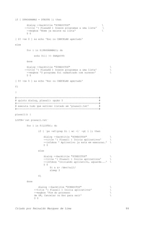 if [ $PROGRAMAS = $TESTE ]; then
dialog --backtitle "$CREDITOS" 
--title '( Plasadd ) Insere programas a uma lista' 
--msgbox 'Nome ja existe na lista' 
0 0
[ $? -ne 0 ] && echo 'Esc ou CANCELAR apertado'
else
for i in ${PROGRAMAS}; do
echo ${i} >> $ARQUIVO
done
dialog --backtitle "$CREDITOS" 
--title '( Plasadd ) Insere programas a uma lista' 
--msgbox 'O programa foi cadastrado com sucesso' 
0 0
[ $? -ne 0 ] && echo 'Esc ou CANCELAR apertado'
fi
}
#---------------------------------------------------------#
# quinto dialog, plasall: opção 3 #
#---------------------------------------------------------#
# executa tudo que estiver listado em 'plasall.txt' #
#---------------------------------------------------------#
plasall() {
LISTA=`cat plasall.txt`
for i in ${LISTA}; do
if [ `ps -ef|grep $i | wc -l` -gt 1 ]; then
dialog --backtitle "$CREDITOS" 
--title '( Plasall ) Inicia aplicativos' 
--infobox ' Aplivativo ja esta em execucao.' 
0 0
else
dialog --backtitle "$CREDITOS" 
--title '( Plasall ) Inicia aplicativos' 
--infobox 'Iniciando aplicativo, aguarde...' 
0 0
$i & &> /dev/null/
sleep 3
fi
done
dialog --backtitle "$CREDITOS" 
--title '( Plasall ) Inicia aplicativos' 
--msgbox 'Fim do processo 
de OK, Cancelar ou Esc para sair' 
0 0
Criado por Reinaldo Marques de Lima 84
 