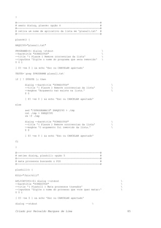 }
#---------------------------------------------------------#
# sexto dialog, plasrm: opção 4 #
#---------------------------------------------------------#
# retira um nome de aplicativo da lista em 'plasall.txt' #
#---------------------------------------------------------#
plasrm() {
ARQUIVO="plasall.txt"
PROGRAMA=$( dialog –stdout 
--backtitle "$CREDITOS" 
--title '( Plasrm ) Remove ocorrencias da lista' 
--inputbox 'Digite o nome do programa que sera removido' 
0 0 )
[ $? -ne 0 ] && echo 'Esc ou CANCELAR apertado'
TESTE=`grep $PROGRAMA plasall.txt`
if [ ! $TESTE ]; then
dialog --backtitle "$CREDITOS" 
--title '( Plasrm ) Remove ocorrencias da lista' 
--msgbox 'Argumento nao existe na lista.' 
0 0
[ $? -ne 0 ] && echo 'Esc ou CANCELAR apertado'
else
sed "/$PROGRAMA/d" $ARQUIVO > .tmp
cat .tmp > $ARQUIVO
rm -f .tmp
dialog --backtitle "$CREDITOS" 
--title '( Plasrm ) Remove ocorrencias da lista' 
--msgbox 'O argumento foi removido da lista.' 
0 0
[ $? -ne 0 ] && echo 'Esc ou CANCELAR apertado'
fi
}
#---------------------------------------------------------#
# setimo dialog, plaskill: opção 5 #
#---------------------------------------------------------#
# mata processos buscando o PID #
#---------------------------------------------------------#
plaskill() {
KILL="/bin/kill"
APLICATIVO1=$( dialog --stdout 
--backtitle "$CREDITOS" 
--title '( Plaskill ) Mata processos travados' 
--inputbox 'Digite o nome do processo que voce quer matar:' 
0 0 )
[ $? -ne 0 ] && echo 'Esc ou CANCELAR apertado'
dialog --stdout 
Criado por Reinaldo Marques de Lima 85
 