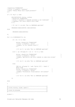 --backtitle "$CREDITOS" 
--title '( Plaskill ) Atencao' 
--yesno 'Deseja Matar mais algum processo?' 
0 0
if [ $? -eq 0 ]; then
APLICATIVO2=$( dialog --stdout 
--backtitle "$CREDITOS" 
--title '( Plaskill ) Segundo processo a ser terminado' 
--inputbox 'Por favor digite outro nome' 
0 0 )
[ $? -ne 0 ] && echo 'Esc ou CANCELAR apertado'
PROCESSO=($APLICATIVO1 $APLICATIVO2)
else
PROCESSO=($APLICATIVO1)
fi
for i in ${PROCESSO[*]}; do
if [ $i = X ]; then
dialog --backtitle "$CREDITOS" 
--title '( Plaskill ) Aviso' 
--msgbox 'ts ts, fazendo caca!!!' 
0 0
[ $? -ne 0 ] && echo 'Esc ou CANCELAR apertado'
elif [ `ps -ef|grep $i | wc -l` -lt 2 ]; then
dialog --backtitle "$CREDITOS" 
--title '( Plaskill ) Aviso' 
--msgbox 'Aplicativo nao esta rodando ou nome esta errado' 
0 0
[ $? -ne 0 ] && echo 'Esc ou CANCELAR apertado'
else
JOB=`ps -ef|grep $i | awk {'print $2'} | head -1`
$KILL $JOB
dialog --backtitle "$CREDITOS" 
--title '( Plaskill ) Aviso' 
--msgbox 'Processo(s) finalizado(s) com sucesso' 
0 0
[ $? -ne 0 ] && echo 'Esc ou CANCELAR apertado'
fi
done
}
#---------------------------------------------------------#
# oitavo dialog, ajuda: opção 6 #
#---------------------------------------------------------#
# ajuda do programa #
#---------------------------------------------------------#
ajuda() {
Criado por Reinaldo Marques de Lima 86
 
