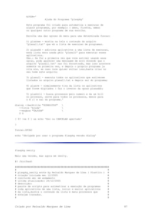 AJUDA='
Ajuda do Programa 'plaspkg'
Este programa foi criado para automatiza a execucao de
alguns programas, por exemplo ( amsn, firefox, xmms)
ou qualquer outro programa de sua escolha.
Escolha uma das opcoes do menu para uma determinada funcao:
1) plassee - mostra na tela o conteudo do arquivo
'plasall.txt' que eh a lista de execucao de programas.
2) plasadd - adiciona aplicativos a uma lista de execucao,
essa lista sera usada pelo 'plasall' para executar esses
aplicativos.
Obs.: Se for a primeira vez que voce estiver usando essa
opcao, pode aparecer uma mensagem de erro dizendo que o
arquivo 'plasall.txt' nao foi encontrado, mas isso acontece
somente na primeira vez, e depois o proprio programa ja
cria ele, se caso voce quiser evitar isso,basta criar no
seu home este arquivo;
3) plasall - executa todos os aplicativos que estiverem
listados no arquivo plasall.txt e depois sai do programa;
4) plasrm - simplesmente tira da lista os aplicativos
que forem digitados ( faz o inverso da opcao plasadd);
5) plaskill - busca processos pelo numero e da um kill
no processo, serve para todos os processos, menos para
o X ;) e sai do programa.'
dialog --backtitle "$CREDITOS" 
--title 'Ajuda' 
--msgbox "$AJUDA" 
0 0
[ $? -ne 0 ] && echo 'Esc ou CANCELAR apertado'
}
funcao.OPCAO
echo 'Obrigado por usar o programa Plaspkg versão dialog'
Plaspkg zenity
Mais uma versão, mas agora em zenity.
#! /bin/bash
##################################################################
# #
# plaspkg_zenity wrote by Reinaldo Marques de Lima ( Plastico ) #
# criação iniciada em: 12/2005 #
# concluido em: em andamento #
# ultima atualização: 26/12/2005 #
# descrição: #
# pacote de scripts para automatizar a execução de programas #
# roda aplicativos de uma lista, inclui e exclui aplicativos #
# da lista,mostra o conteudo da lista e mata processos que #
# estejam travados. #
# #
Criado por Reinaldo Marques de Lima 87
 