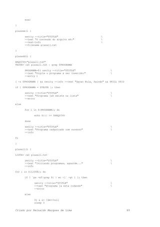 esac
}
plassee() {
zenity --title="$TITLE" 
--text "O conteudo do arquivo eh:" 
--text-info 
--filename plasall.txt
}
plasadd() {
ARQUIVO="plasall.txt"
TESTE=`cat plasall.txt | grep $PROGRAMA`
PROGRAMA=$( zenity --title="$TITLE" 
--text "Digite o programa a ser inserido:" 
--entry )
[ -z $PROGRAMA ] && zenity --info --text "Opcao Nula, Saindo" && $KILL $PID
if [ $PROGRAMA = $TESTE ]; then
zenity --title="$TITLE" 
--text "Programa jah existe na lista" 
--error
else
for i in ${PROGRAMA}; do
echo ${i} >> $ARQUIVO
done
zenity --title="$TITLE" 
--text "Programa cadastrado com sucesso" 
--info
fi
}
plasall() {
LISTA=`cat plasall.txt`
zenity --title="$TITLE" 
--text "Iniciando programas, aguarde..." 
--info
for i in ${LISTA}; do
if [ `ps -ef|grep $i | wc -l` -gt 1 ]; then
zenity --title="$TITLE" 
--text "Programa ja esta rodando" 
--error
else
$i & &> /dev/null
sleep 3
Criado por Reinaldo Marques de Lima 89
 