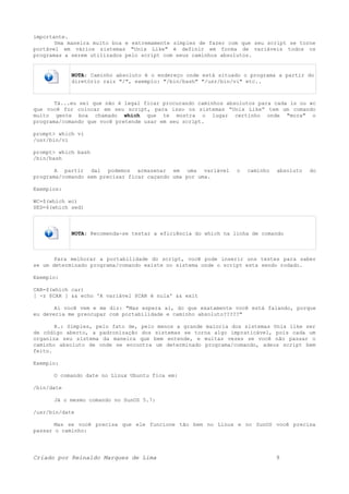 importante.
Uma maneira muito boa e extremamente simples de fazer com que seu script se torne
portável em vários sistemas "Unix Like" é definir em forma de variáveis todos os
programas a serem utilizados pelo script com seus caminhos absolutos.
NOTA: Caminho absoluto é o endereço onde está situado o programa a partir do
diretório raiz "/", exemplo: "/bin/bash" "/usr/bin/vi" etc..
Tá...eu sei que não é legal ficar procurando caminhos absolutos para cada ls ou wc
que você for colocar em seu script, para isso os sistemas “Unix Like” tem um comando
muito gente boa chamado which que te mostra o lugar certinho onde "mora" o
programa/comando que você pretende usar em seu script.
prompt> which vi
/usr/bin/vi
prompt> which bash
/bin/bash
A partir dai podemos armazenar em uma variável o caminho absoluto do
programa/comando sem precisar ficar caçando uma por uma.
Exemplos:
WC=$(which wc)
SED=$(which sed)
NOTA: Recomenda-se testar a eficiência do which na linha de comando
Para melhorar a portabilidade do script, você pode inserir uns testes para saber
se um determinado programa/comando existe no sistema onde o script esta sendo rodado.
Exemplo:
CAR=$(which car)
[ -z $CAR ] && echo 'A variável $CAR é nula' && exit
Ai você vem e me diz: "Mas espera ai, do que exatamente você está falando, porque
eu deveria me preocupar com portabilidade e caminho absoluto?????"
R.: Simples, pelo fato de, pelo menos a grande maioria dos sistemas Unix like ser
de código aberto, a padronização dos sistemas se torna algo impraticável, pois cada um
organiza seu sistema da maneira que bem entende, e muitas vezes se você não passar o
caminho absoluto de onde se encontra um determinado programa/comando, adeus script bem
feito.
Exemplo:
O comando date no Linux Ubuntu fica em:
/bin/date
Já o mesmo comando no SunOS 5.7:
/usr/bin/date
Mas se você precisa que ele funcione tão bem no Linux e no SunOS você precisa
passar o caminho:
Criado por Reinaldo Marques de Lima 9
 
