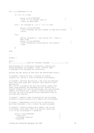 for i in ${PROCESSO[*]}; do
if [ $i = X ]; then
zenity --title="$TITLE" 
--text "ts ts, fazendo caca!!!" 
--error && $KILL $PID
elif [ `ps -ef|grep $i | wc -l` -lt 2 ]; then
zenity --title="$TITLE" 
--text "Programa nao esta rodando ou nome esta errado" 
--error
else
JOB=`ps -ef|grep $i | awk {'print $2'} | head -1`
$KILL $JOB
zenity --title="$TITLE" 
--text "Processo(s) finalizado(s) com sucesso" 
--info
fi
done
}
ajuda() {
echo "
#................... Ajuda do Programa 'plaspkg' ...................#
Este programa foi criado para automatiza a execucao de
alguns programas, por exemplo ( amsn, firefox, xmms)
ou qualquer outro programa de sua escolha.
Escolha uma das opcoes do menu para uma determinada funcao:
1) plassee - mostra na tela o conteudo do arquivo
'plasall.txt' que eh a lista de execucao de programas.
2) plasadd - adiciona aplicativos a uma lista de execucao,
essa lista sera usada pelo 'plasall' para executar esses
aplicativos.
Obs.: Se for a primeira vez que voce estiver usando essa
opcao, pode aparecer uma mensagem de erro dizendo que o
arquivo 'plasall.txt' nao foi encontrado, mas isso acontece
somente na primeira vez, e depois o proprio programa ja
cria ele, se caso voce quiser evitar isso,basta criar no
seu home este arquivo;
3) plasall - executa todos os aplicativos que estiverem
listados no arquivo plasall.txt e depois sai do programa;
4) plasrm - simplesmente tira da lista os aplicativos
que forem digitados ( faz o inverso da opcao plasadd);
5) plaskill - busca processos pelo numero e da um kill
no processo, serve para todos os processos, menos para
o X ;) e sai do programa." > ajuda.txt
zenity --title="$TITLE" 
--text-info 
--filename ajuda.txt 
--width=500 
Criado por Reinaldo Marques de Lima 91
 