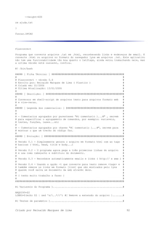 --height=600
rm ajuda.txt
}
funcao.OPCAO
Plasconvert
Programa que converte arquivos .txt em .html, reconhecendo links e endereços de email. E
converte .html ou arquivos no formato do navegador lynx em arquivos .txt. Este aplicativo
não tem uma funcionabilidade tão boa quanto o txt2tags, ainda estou trabalhando nele, mas
a ultima versão está razoavel, confira.
#! /bin/bash
##### [ Ficha Técnica: ] ##################################################
# #
# Plasconvert - versão 0.4 #
# Escrito por: Reinaldo Marques de Lima ( Plastico ) #
# Criado em: 01/2006 #
# Ultima Atualização: 13/01/2006 #
# #
##### [ Descrição: ] ######################################################
# #
# Conversor em shell-script de arquivos texto para arquivos formato web #
# e vice-versa. #
# #
##### [ Legenda dos comentarios: ] ########################################
# #
# #
# - Comentarios agrupados por parenteses "#( comentario )...#" , servem #
# para especificar o agrupamento de comandos, por exemplo: variaveis, #
# testes, funções, cases...etc #
# #
# - Comentarios agrupados por chaves "#[ comentario ]...#", servem para #
# mostrar o que um trecho do código faz. #
# #
##### [ Evolução: ] #######################################################
# #
# Versão 0.1 - Simplesmente gerava o arquivo em formato html com as tags #
# basicas ( html, head, title e body...) #
# #
# Versão 0.2 - O programa agora pega a três primeiras linhas do arquivo #
# e usa como cabeçalho e subtitulo do documento. #
# #
# Versão 0.3 - Reconhece automaticamente emails e links ( http:// e www ) #
# #
# Versão 0.4 - Usando a opção -t que converte para texto remove <tags> e #
# também remove os links em formato [link] que são mostrados pelo lynx #
# quando você salva um documento da web atravéz dele. #
# #
# ( tenho muito trabalho a fazer ) #
# #
###########################################################################
#( Variaveis do Programa )................................................#
ARQUIVO=$2
LIMPO=$(echo $2 | sed 's/..*//') #[ Remove a extensão do arquivo ].......#
#( Testes de parametro )..................................................#
Criado por Reinaldo Marques de Lima 92
 