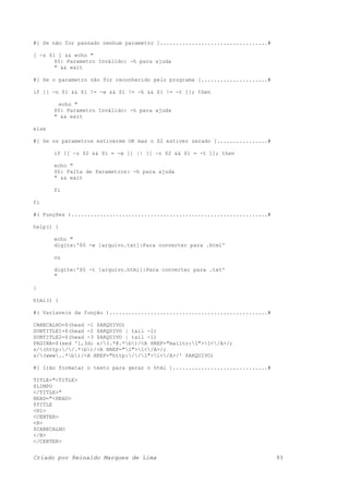 #[ Se não for passado nenhum parametro ]..................................#
[ -z $1 ] && echo "
$0: Parametro Inválido: -h para ajuda
" && exit
#[ Se o parametro não for reconhecido pelo programa ].....................#
if [[ -n $1 && $1 != -w && $1 != -h && $1 != -t ]]; then
echo "
$0: Parametro Inválido: -h para ajuda
" && exit
else
#[ Se os parametros estiverem OK mas o $2 estiver zerado ]................#
if [[ -z $2 && $1 = -w ]] || [[ -z $2 && $1 = -t ]]; then
echo "
$0: Falta de Parametros: -h para ajuda
" && exit
fi
fi
#( Funções )..............................................................#
help() {
echo "
digite:'$0 -w [arquivo.txt]:Para converter para .html'
ou
digite:'$0 -t [arquivo.html]:Para converter para .txt'
"
}
html() {
#( Variaveis da função )..................................................#
CABECALHO=$(head -1 $ARQUIVO)
SUBTITLE1=$(head -2 $ARQUIVO | tail -1)
SUBTITLE2=$(head -3 $ARQUIVO | tail -1)
PAGINA=$(sed '1,3d; s/(.*@.*b)/<A HREF="mailto:1">1</A>/;
s/(http://.*b)/<A HREF="1">1</A>/;
s/(www..*b)/<A HREF="http://1">1</A>/' $ARQUIVO)
#[ Irão formatar o texto para gerar o html ]..............................#
TITLE="<TITLE>
$LIMPO
</TITLE>"
HEAD="<HEAD>
$TITLE
<H1>
<CENTER>
<B>
$CABECALHO
</B>
</CENTER>
Criado por Reinaldo Marques de Lima 93
 