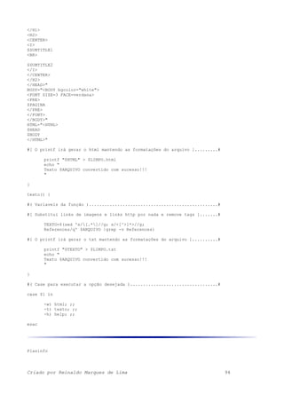 </H1>
<H2>
<CENTER>
<I>
$SUBTITLE1
<BR>
$SUBTITLE2
</I>
</CENTER>
</H2>
</HEAD>"
BODY="<BODY bgcolor="white">
<FONT SIZE=3 FACE=verdana>
<PRE>
$PAGINA
</PRE>
</FONT>
</BODY>"
HTML="<HTML>
$HEAD
$BODY
</HTML>"
#[ O printf irá gerar o html mantendo as formatações do arquivo ].........#
printf "$HTML" > $LIMPO.html
echo "
Texto $ARQUIVO convertido com sucesso!!!
"
}
texto() {
#( Variaveis da função )..................................................#
#[ Substitui links de imagens e links http por nada e remove tags ].......#
TEXTO=$(sed 's/[.*]//g; s/<[^>]*>//g;
References/q' $ARQUIVO |grep -v References)
#[ O printf irá gerar o txt mantendo as formatações do arquivo ]..........#
printf "$TEXTO" > $LIMPO.txt
echo "
Texto $ARQUIVO convertido com sucesso!!!
"
}
#( Case para executar a opção desejada )..................................#
case $1 in
-w) html; ;;
-t) texto; ;;
-h) help; ;;
esac
Plasinfo
Criado por Reinaldo Marques de Lima 94
 