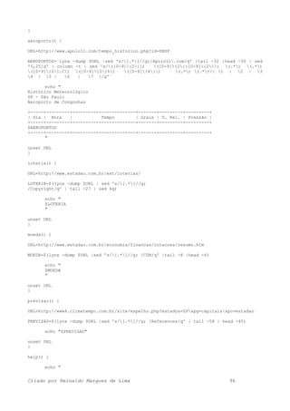 }
aeroporto() {
URL=http://www.apolo11.com/tempo_historico.php?id=SBSP
AEROPORTOS=`lynx -dump $URL |sed 's/[.*]//g;/Apolo11.com/q' |tail -32 |head -30 | sed
'5,25!d' | column -t | sed 's/([0-9]{2}) ([0-9]{2}:[0-9]{2}) (.*) (.*)
([0-9]{2}.C) ([0-9]{2}%) ([0-9]{4}) (.*) (.*)/| 1 | 2 | 3
4 | 5 | 6 | 7 |/g'`
echo "
Histórico Meteorológico
SP - São Paulo
Aeroporto de Congonhas
+-----+---------+------------------------+-------+---------+---------+
| Dia | Hora | Tempo | Graus | U. Rel. | Pressão |
+-----+---------+------------------------+-------+---------+---------+
$AEROPORTOS
+-----+---------+------------------------+-------+---------+---------+
"
unset URL
}
loteria() {
URL=http://www.estadao.com.br/ext/loterias/
LOTERIA=$(lynx -dump $URL | sed 's/[.*]//g;
/Copyright/q' | tail -27 | sed 6q)
echo "
$LOTERIA
"
unset URL
}
moeda() {
URL=http://www.estadao.com.br/economia/financas/cotacoes/resumo.htm
MOEDA=$(lynx -dump $URL |sed 's/[.*]//g; /CDB/q' |tail -8 |head -6)
echo "
$MOEDA
"
unset URL
}
previsao() {
URL=http://www4.climatempo.com.br/site/espelho.php?estados=SP&pg=capitais&pc=estadao
PREVISAO=$(lynx -dump $URL |sed 's/[.*]//g; /References/q' | tail -58 | head -45)
echo "$PREVISAO"
unset URL
}
help() {
echo "
Criado por Reinaldo Marques de Lima 96
 