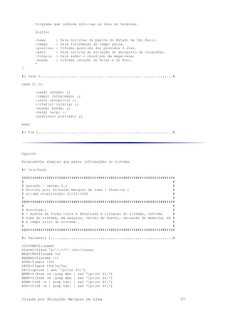 Programa que informa noticias na tela do terminal.
digite:
-news : Para noticias da página do Estado de São Paulo.
-tempo : Para informação do tempo agora.
-previsao : Informa previsão dos proximos 4 dias.
-aero : Para noticia da situação do aeroporto de congonhas.
-loteria : Para saber o resultado da mega-sena.
-moeda : Informa cotação do Dolar e do Euro.
"
}
#( Case )................................................................#
case $1 in
-news) estado; ;;
-tempo) folhatempo; ;;
-aero) aeroporto; ;;
-loteria) loteria; ;;
-moeda) moeda; ;;
-help) help; ;;
-previsao) previsao; ;;
esac
#( Fim ).................................................................#
Sysinfo
Programinha simples que passa informações do sistema.
#! /bin/bash
##########################################################################
# #
# Sysinfo - versão 0.1 #
# Escrito por: Reinaldo Marques de Lima ( Plastico ) #
# ultima atualização: 02/01/2006 #
# #
##########################################################################
# #
# Descrição: #
# - mostra de forma clara e detalhada a situação do sistema, informa #
# nome do sistema, da maquina, versão do kernel, situação da memória, HD #
# e tempo ativo do sistema . #
# #
##########################################################################
#( Variaveis )...........................................................#
SISTEMA=$(uname)
DISTRO=$(sed 's/.*//' /etc/issue)
MAQUINA=$(uname -n)
KERNEL=$(uname -r)
HORA=$(date +%T)
DATA=$(date +%d/%m/%y)
UP=$(uptime | awk '{print $3}')
MEMT=$(free -m |grep Mem | awk '{print $2}')
MEMF=$(free -m |grep Mem | awk '{print $4}')
HDMB=$(df -m | grep hda1 | awk '{print $2}')
HDPC=$(df -m | grep hda1 | awk '{print $5}')
Criado por Reinaldo Marques de Lima 97
 