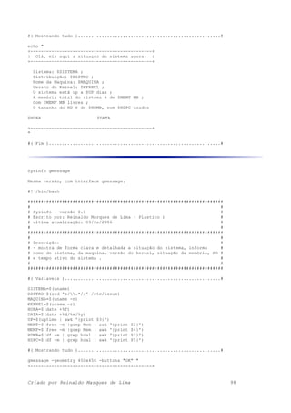 #( Mostrando tudo )......................................................#
echo "
+----------------------------------------------+
| Olá, eis aqui a situação do sistema agora: |
+----------------------------------------------+
Sistema: $SISTEMA ;
Distribuição: $DISTRO ;
Nome da Maquina: $MAQUINA ;
Versão do Kernel: $KERNEL ;
O sistema está up a $UP dias ;
A memória total do sistema é de $MEMT MB ;
Com $MEMF MB livres ;
O tamanho do HD é de $HDMB, com $HDPC usados
$HORA $DATA
+----------------------------------------------+
"
#( Fim ).................................................................#
Sysinfo gmessage
Mesma versão, com interface gmessage.
#! /bin/bash
##########################################################################
# #
# Sysinfo - versão 0.1 #
# Escrito por: Reinaldo Marques de Lima ( Plastico ) #
# ultima atualização: 09/0s/2006 #
# #
##########################################################################
# #
# Descrição: #
# - mostra de forma clara e detalhada a situação do sistema, informa #
# nome do sistema, da maquina, versão do kernel, situação da memória, HD #
# e tempo ativo do sistema . #
# #
##########################################################################
#( Variaveis )...........................................................#
SISTEMA=$(uname)
DISTRO=$(sed 's/.*//' /etc/issue)
MAQUINA=$(uname -n)
KERNEL=$(uname -r)
HORA=$(date +%T)
DATA=$(date +%d/%m/%y)
UP=$(uptime | awk '{print $3}')
MEMT=$(free -m |grep Mem | awk '{print $2}')
MEMF=$(free -m |grep Mem | awk '{print $4}')
HDMB=$(df -m | grep hda1 | awk '{print $2}')
HDPC=$(df -m | grep hda1 | awk '{print $5}')
#( Mostrando tudo )......................................................#
gmessage -geometry 450x450 -buttons "OK" "
+----------------------------------------------+
Criado por Reinaldo Marques de Lima 98
 
