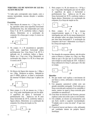 TERCEIRA LEI DE NEWTON OU LEI DA
AÇÃO E REAÇÃO
"A toda ação corresponde uma reação, com a
mesma intensidade, mesma direção e sentidos
contrários."
Exercícios
1. Dois blocos de massas mA = 2 kg e mB = 3
kg, apoiados sobre uma superfície horizontal
perfeitamente lisa, são empurrados por uma
força F de 20 N, conforme indica a figura
abaixo. Determine: a) a aceleração do
conjunto; b) a força que o corpo A exerce no
corpo B.
F

2. Os corpos A e B encontram-se apoiados
sobre uma superfície horizontal plana
perfeitamente lisa. Uma força F de 40 N é
aplicada em A conforme indica a figura.
Dados: mA= 2 kg e mB= 8 kg. Determine: a)
aceleração dos corpos A e B; b) a força que
A exerce em B.
F

3. Os blocos da figura têm massas mA= 20kg e
mB= 10kg. Despreze os atritos. Sabendo-se
que F=300N, pede-se: a) Qual a aceleração
do sistema? b) Qual a força que A aplica em
B?
F

4. Dois corpos A e B, de massas mA= 6 kg e
mB= 4 kg estão interligados por um fio ideal.
A superfície de apoio é horizontal e
perfeitamente lisa. Aplica-se em B uma
força horizontal de 20 N, conforme indica a
figura abaixo. Determine: a) a aceleração do
conjunto; b) a força de tração no fio.
F

5. Dois corpos A e B, de massas mA= 10 kg e
mB= 5 kg estão interligados por um fio ideal.
A superfície de apoio é horizontal e
perfeitamente lisa. Aplica-se em B uma
força horizontal de 30 N, conforme indica a
figura abaixo. Determine: a) a aceleração do
conjunto; b) a força de tração no fio.
F

6. Dois corpos A e B de massas
respectivamente iguais à 5 kg e 3 kg,
interligados por um fio de massa desprezível,
são puxadas sobre um plano horizontal liso
por uma força horizontal F. A aceleração do
conjunto é de 6 m/s2
. Determine: a) a força F;
b) a força de tração no fio.
F

7. Na situação do esquema abaixo, não há atrito
entre os blocos e o plano, mA=2kg e mB=8kg.
Sabe-se que o fio que une A com B suporta,
sem romper-se uma tração de 32N. Calcule a
força admissível à força F, para que o fio não
se rompa.
F

Questões
8. De que modo você explica o movimento de
um barco a remo, utilizando a terceira lei de
Newton?
9. Um pequeno automóvel colide com um
grande caminhão carregado. Você acha que a
força exercida pelo automóvel no caminhão é
maior, menor ou igual à força exercida pelo
caminhão no automóvel?
10. Com base na terceira lei de Newton, procure
explicar como um avião a jato se movimenta.
11. Um soldado, ao iniciar seu treinamento com
um fuzil, recebe a seguinte recomendação:
"Cuidado com o coice da arma". O que isso
significa?
12. É possível mover um barco a vela, utilizando
um ventilador dentro do próprio barco?
Justifique.
11
B
A
B
A
A
B
B
A
A
B
B
A
B
A
 