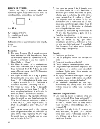 FORÇA DE ATRITO
"Quando um corpo é arrastado sobre uma
superfície rugosa, surge uma força de atrito de
sentido contrário ao sentido do movimento."
F
fat
fat = µ.N
fat = força de atrito (N)
µ= coeficiente de atrito
N = normal (N)
Sobre um corpo no qual aplicamos uma força F,
temos:
F - fat = m.a
Exercícios
1. Um bloco de massa 8 kg é puxado por uma
força horizontal de 20N. Sabendo que a força
de atrito entre o bloco e a superfície é de 2N,
calcule a aceleração a que fica sujeito o
bloco. Dado: g = 10 m/s2
.
2. Um bloco de massa 10 kg movimenta-se
numa mesa horizontal sob a ação de uma
força horizontal de 30 N. A força de atrito
entre o bloco e a mesa vale 20 N. Determine
a aceleração do corpo.
3. Um corpo de massa m = 5 kg é puxado
horizontalmente sobre uma mesa por uma
força F = 15 N. O coeficiente de atrito entre
o corpo e a mesa é µ = 0,2. Determine a
aceleração do corpo. Considere g = 10 m/s3
.
4. Um bloco de massa 2 kg é deslocado
horizontalmente por uma força F = 10 N,
sobre um plano horizontal. A aceleração do
bloco é 0,5 m/s2
. Calcule a força de atrito.
5. Um sólido de massa 5 kg é puxado sobre um
plano horizontal por uma força horizontal de
25 N. O coeficiente de atrito entre o sólido e
o plano é 0,2. A) Qual a força de atrito? B)
Qual é a aceleração do corpo? Dado: g = 10
m/s2
.
6. Um corpo de massa igual a 5 kg, repousa
sobre um plano horizontal. O coeficiente de
atrito entre o corpo e o plano é 0,1. Que força
horizontal deve ser aplicada para se obter
uma aceleração de 3 m/s2
?
7. Um corpo de massa 6 kg é lançado com
velocidade inicial de 8 m/s. Determine a
distância que o corpo percorrerá até parar,
sabendo que o coeficiente de atrito entre o
corpo e a superfície é 0,1. Adote g = 10 m/s2
.
8. Um pequeno bloco de massa 20 kg, em
movimento com a velocidade de 20 m/s,
atinge uma superfície áspera onde a força de
atrito vale 8 N. Determine a distância
percorrida pelo bloco até parar.
9. Um carro de massa 900 kg e velocidade de
30 m/s freia bruscamente e pára em 3 s.
Calcule a força de atrito.
10. Uma força horizontal de 10 N arrasta um
corpo de massa 2,5 kg, que estava
inicialmente em repouso, deslocando-o 3 m,
em uma superfície horizontal. A velocidade
final do corpo é 2 m/s. Qual a força de atrito
entre o corpo e a superfície?
Questões
11. Explique o que é atrito.
12. Cite os principais fatores que influem no
atrito.
13. Como o atrito pode ser reduzido?
14. Cite as vantagens e desvantagens do atrito.
15. Um guarda-roupa está sendo empurrado por
uma pessoa e se desloca com velocidade
constante. Existe outra força atuando no
guarda-roupa? Justifique.
16. No espaço não existe atrito algum. Será que
uma nave espacial pode manter velocidade
constante com os motores desligados?
17. Na superfície congelada de um lago,
praticamente não existe atrito. Um carro
poderia mover-se sobre uma superfície
assim?
Exercícios complementares
18. Um bloco de massa M repousa sobre um
plano horizontal. Uma força horizontal F =
25 N imprime ao corpo uma velocidade de 4
m/s em 2s. Sendo a força de atrito entre o
bloco e o plano de intensidade igual a f at = 5
N, calcule M.
19. Uma caixa de 0,6 kg desliza 2,5 m sobre um
plano horizontal, até parar. Ela é lançada
nesse plano com a velocidade inicial de 3
m/s. Calcule: a) a força de atrito; b) o
coeficiente de atrito.
12
 