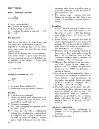 GRAVITAÇÃO
Lei da Gravitação Universal
2
r
m.M
GF =
F = força gravitacional (N)
M, m = massa dos objetos (kg)
r = distância entre as massas (m)
G = constante de gravitação universal = 6,7.
10-11
N.m2
/kg2
.
Leis de Kepler
Primeira lei: Um planeta se move descrevendo
uma elipse tendo o Sol como um dos focos.
Segunda lei: A linha que liga o Sol ao planeta
varre áreas iguais em intervalos de tempo
também iguais.
Terceira lei: É constante para todos os planetas a
razão entre o tempo (T) que o planeta leva para
dar uma volta completa em torno do Sol elevado
ao quadrado e o raio médio ( r ) de sua órbita
elevado ao cubo.
tetancons
r
T
3
2
=
Campo gravitacional da Terra
2
d
M.G
g =
g = aceleração da gravidade (m/s2
)
d = distância do ponto ao centro da Terra (m)
Questões
1. O que é força gravitacional?
2. Quando um satélite artificial encontra-se em
órbita circular em torno da Terra, existe
alguma força atuando sobre ele?
3. Por que os corpos caem?
4. Se a Lua é atraída pela Terra, por que ela não
cai sobre a Terra?
5. A forma da Terra não é perfeitamente
esférica. Isso significa que a aceleração da
gravidade não tem, a rigor, o mesmo valor
em todos os pontos da superfície. Sabendo
que na região do Equador o raio da Terra é
um pouco maior do que nos pólos, o que se
pode dizer quanto ao valor da aceleração da
gravidade nesses locais?
6. Um mesmo corpo é pesado, com uma
balança de precisão, em São Paulo e em
Santos. Em que cidade o valor encontrado é
menor?
Exercícios
7. Calcule a força de atração gravitacional entre
o Sol e a Terra. Dados: massa do Sol = 2.1030
kg, massa da Terra = 6.1024
kg, distância
entre o Sol e a Terra = 1,5.1011
m e G = 6,7.
10-11
N.m2
/kg2
.
8. Numa cozinha, 3 m separam uma mesa de
madeira de uma geladeira. Sendo a massa da
geladeira 30 kg e da mesa 10 kg. Calcule o
valor da força de atração gravitacional entre
elas. Dado: G = 6,7. 10-11
N.m2
/kg2
.
9. Determine a força de atração gravitacional da
Terra sobre a Lua, sendo dados: massa da
Lua = 1.1023
kg; massa da Terra = 6.1024
kg;
distância do centro da Terra ao centro da Lua
= 4.105
km; G = 6,7. 10-11
N.m2
/kg2
.
10. Marte tem dois satélites: Fobos, que se move
em órbita circular de raio 10000 km e
período 3.104
s, e Deimos, que tem órbita
circular de raio 24000 km. Determine o
período de Deimos.
11. Um satélite de comunicações orbita a Terra a
uma altitude de 35700 km da superfície da
Terra. Calcule o valor da aceleração da
gravidade a essa altitude. Dados: raio médio
da Terra = 6,4.106
m, , massa da Terra =
6.1024
kg e G = 6,7. 10-11
N.m2
/kg2
.
12. O monte Evereste é um dos pontos mais altos
da superfície da Terra. Sabendo-se que sua
altura em relação ao nível do mar é de
aproximadamente 9000 m, determine a
aceleração da gravidade no topo do monte.
Dados: raio médio da Terra = 6,4.106
m,
massa da Terra = 6.1024
kg e G = 6,7. 10-11
N.m2
/kg2
.
Atividade complementar
13. Construir uma maquete posicionando os
planetas e o Sol na proporção correta de
distâncias.
14. Construir uma elipse.
13
 