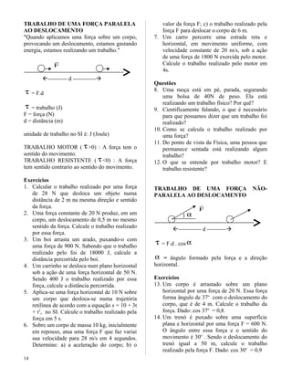TRABALHO DE UMA FORÇA PARALELA
AO DESLOCAMENTO
"Quando aplicamos uma força sobre um corpo,
provocando um deslocamento, estamos gastando
energia, estamos realizando um trabalho."
F

---------- d ------------
τ = F.d
τ = trabalho (J)
F = força (N)
d = distância (m)
unidade de trabalho no SI é: J (Joule)
TRABALHO MOTOR ( τ>0) : A força tem o
sentido do movimento.
TRABALHO RESISTENTE ( τ<0) : A força
tem sentido contrario ao sentido do movimento.
Exercícios
1. Calcular o trabalho realizado por uma força
de 28 N que desloca um objeto numa
distância de 2 m na mesma direção e sentido
da força.
2. Uma força constante de 20 N produz, em um
corpo, um deslocamento de 0,5 m no mesmo
sentido da força. Calcule o trabalho realizado
por essa força.
3. Um boi arrasta um arado, puxando-o com
uma força de 900 N. Sabendo que o trabalho
realizado pelo foi de 18000 J, calcule a
distância percorrida pelo boi.
4. Um carrinho se desloca num plano horizontal
sob a ação de uma força horizontal de 50 N.
Sendo 400 J o trabalho realizado por essa
força, calcule a distância percorrida.
5. Aplica-se uma força horizontal de 10 N sobre
um corpo que desloca-se numa trajetória
retilínea de acordo com a equação s = 10 + 3t
+ t2
, no SI. Calcule o trabalho realizado pela
força em 5 s.
6. Sobre um corpo de massa 10 kg, inicialmente
em repouso, atua uma força F que faz variai
sua velocidade para 28 m/s em 4 segundos.
Determine: a) a aceleração do corpo; b) o
valor da força F; c) o trabalho realizado pela
força F para deslocar o corpo de 6 m.
7. Um carro percorre uma estrada reta e
horizontal, em movimento uniforme, com
velocidade constante de 20 m/s, sob a ação
de uma força de 1800 N exercida pelo motor.
Calcule o trabalho realizado pelo motor em
4s.
Questões
8. Uma moça está em pé, parada, segurando
uma bolsa de 40N de peso. Ela está
realizando um trabalho físico? Por quê?
9. Cientificamente falando, o que é necessário
para que possamos dizer que um trabalho foi
realizado?
10. Como se calcula o trabalho realizado por
uma força?
11. Do ponto de vista da Física, uma pessoa que
permanece sentada está realizando algum
trabalho?
12. O que se entende por trabalho motor? E
trabalho resistente?
TRABALHO DE UMA FORÇA NÃO-
PARALELA AO DESLOCAMENTO
F

) α
------------ d ----------
τ = F.d . cos α
α = ângulo formado pela força e a direção
horizontal.
Exercícios
13. Um corpo é arrastado sobre um plano
horizontal por uma força de 20 N. Essa força
forma ângulo de 37o
com o deslocamento do
corpo, que é de 4 m. Calcule o trabalho da
força. Dado: cos 37o
= 0,8.
14. Um trenó é puxado sobre uma superfície
plana e horizontal por uma força F = 600 N.
O ângulo entre essa força e o sentido do
movimento é 30o
. Sendo o deslocamento do
trenó igual a 50 m, calcule o trabalho
realizado pela força F. Dado: cos 30o
= 0,9
14
 