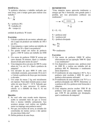 POTÊNCIA
"A potência relaciona o trabalho realizado por
uma força, com o tempo gasto para realizar esse
trabalho."
Pot =
t∆
τ
Pot = potência (W)
τ = trabalho (J)
t∆ = tempo (s)
unidade de potência: W (watt)
Exercícios
1. Calcule a potência de um motor, sabendo que
ele é capaz de produzir um trabalho de 180 J
em 20 s.
2. Uma máquina a vapor realiza um trabalho de
20000 J em 50 s. Qual é sua potência?
3. Em quanto tempo um motor de potência
igual a 1500 W realiza um trabalho de 4500
J?
4. Um motor de potência 55000 W aciona um
carro durante 30 minutos. Qual é o trabalho
desenvolvido pelo motor do carro?
5. Uma máquina eleva um peso de 400 N a uma
altura de 5 m, em 10 s. Qual a potência da
máquina?
6. Um elevador de peso 4000 N sobe com
velocidade constante, percorrendo 30 m em 6
s. Calcule a potência da força que movimenta
o elevador.
7. Um corpo de massa 2 kg está inicialmente
em repouso. Num dado instante passa a atuar
sobre ele uma força F = 10 N. Sabendo que
ele gasta 5s para percorrer 10 metros,
calcule: a) o trabalho da força F; b) sua
potência.
Questões
8. Se você sobe uma escada muito depressa,
acaba se cansando mais do que se tivesse
feito o mesmo trabalho calmamente. Isso
acontece porque você realiza um trabalho
maior ou emprega uma potência maior?
9. Por que, nos trechos de serra, as estradas são
constituídas de muitas curvas e não apenas
de uma única linha reta?
10. Defina potência de uma força.
RENDIMENTO
"Uma máquina nunca aproveita totalmente a
energia que lhe é fornecida, uma grande parte é
perdida, por isso precisamos conhecer seu
rendimento."
Pt Pu
Pd
Pt = Pu + Pd
Pt = potência total
Pu = potência útil
Pd = potência dissipada
η=
Pt
Pu
η= rendimento
Exercícios
11. Um motor de potência 10000 W utiliza
efetivamente em sua operação 7000 W. Qual
o seu rendimento?
12. Um dispositivo consome uma potência total
de 1000 W, e realiza um trabalho útil de
potência 800 W. Determine o rendimento
desse dispositivo.
13. O rendimento de uma máquina é 80 %. Se a
potência total recebida é 6000 W, qual a
potência efetivamente utilizada?
14. O rendimento de uma máquina é de 70 % e a
potência dissipada vale 300 W. Determine: a)
a potência útil; b) a potência total fornecida à
máquina.
15. Uma máquina precisa receber 3500 W de
potência total para poder operar. Sabendo
que 2100 W são perdidos por dissipação,
qual o rendimento da máquina?
16
sistema
 