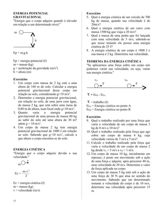 ENERGIA POTENCIAL
GRAVITACIONAL
"Energia que o corpo adquire quando é elevado
em relação a um determinado nível."
m -------
h
Ep = m.g.h
Ep = energia potencial (J)
m = massa (kg)
g = aceleração da gravidade (m/s2
)
h = altura (m)
Exercícios
1. Um corpo com massa de 2 kg está a uma
altura de 160 m do solo. Calcular a energia
potencial gravitacional desse corpo em
relação ao solo, considerando g=10 m/s2
.
2. Determine a energia potencial gravitacional,
em relação ao solo, de uma jarra com água,
de massa 2 kg, que está sobre uma mesa de
0,80 m de altura, num local onde g=10 m/s2
.
3. Quanto varia a energia potencial
gravitacional de uma pessoa de massa 80 kg
ao subir do solo até uma altura de 30 m?
adote g = 10 m/s2
.
4. Um corpo de massa 2 kg tem energia
potencial gravitacional de 1000 J em relação
ao solo. Sabendo que g=10 m/s2
, calcule a
que altura o corpo encontra-se do solo.
ENERGIA CINÉTICA
"Energia que o corpo adquire devido a sua
velocidade."
v
m
Ec =
2
v.m 2
Ec = energia cinética (J)
m = massa (kg)
v = velocidade (m/s)
Exercícios
5. Qual a energia cinética de um veículo de 700
kg de massa, quando sua velocidade é de
20m/s?
6. Qual a energia cinética de um carro com
massa 1500 kg que viaja a 20 m/s?
7. Qual a massa de uma pedra que foi lançada
com uma velocidade de 5 m/s, sabendo-se
que nesse instante ele possui uma energia
cinética de 25 J?
8. A energia cinética de um corpo é 1800 J e
sua massa é 2 kg. Determine sua velocidade.
TEOREMA DA ENERGIA CINÉTICA
"Se aplicarmos uma força sobre um corpo nós
podemos variar sua velocidade, ou seja, variar
sua energia cinética."
vA vB
F F
τ = EcB - EcA
τ = trabalho (J)
EcA = Energia cinética no ponto A
EcB = Energia cinética no ponto B
Exercícios
9. Qual o trabalho realizado por uma força que
varia a velocidade de um corpo de massa 3
kg de 8 m/s a 10 m/s?
10. Qual o trabalho realizado pela força que age
sobre um corpo de massa 4 kg, cuja
velocidade variou de 3 m/s a 5 m/s?
11. Calcule o trabalho realizado pela força que
varia a velocidade de um corpo de massa 2
kg desde vA = 5 m/s a vB = 1 m/s.
12. Um corpo de massa 10 kg, inicialmente em
repouso, é posto em movimento sob a ação
de uma força e adquire, após percorrer 40 m,
uma velocidade de 20 m/s. Determine o valor
da força aplicada no corpo
13. Um corpo de massa 5 kg está sob a ação de
uma força de 30 N que atua no sentido do
movimento. Sabendo que em determinado
instante a velocidade do corpo é de 10 m/s,
determine sua velocidade após percorrer 15
m.
17
 
