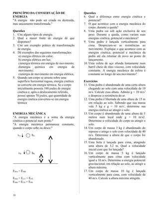 PRINCÍPIO DA CONSERVAÇÃO DE
ENERGIA
"A energia não pode ser criada ou destruída,
mas unicamente transformada."
Questões
1. Cite alguns tipos de energia.
2. Qual a maior fonte de energia de que
dispomos?
3. Cite um exemplo prático de transformação
de energia.
4. Dê exemplos das seguintes transformações:
a) energia elétrica em calor;
b) energia elétrica em luz;
c)energia térmica em energia de movimento;
d)energia química em energia de
movimento;
e)energia de movimento em energia elétrica;
5. Quando um corpo se arrasta sobre uma
superfície horizontal rugosa, energia cinética
se converte em energia térmica. Se o corpo
inicialmente possuía 100 joules de energia
cinética e, após o deslocamento referido,
possui apenas 70 joules, que quantidade de
energia cinética converteu-se em energia
térmica
ENERGIA MECÂNICA
"A energia mecânica é a soma da energia
cinética e potencial num ponto."
"A energia mecânica permanece constante,
quando o corpo sobe ou desce."
vA hA
vB hB
EMA = EMB
EMA = ECA + EPA
EMB = ECB + EPB
Questões
6. Qual a diferença entre energia cinética e
potencial?
7. O que acontece com a energia mecânica do
corpo, durante a queda?
8. Uma pedra cai sob ação exclusiva de seu
peso. Durante a queda, como variam suas
energias cinética, potencial e mecânica?
9. Uma pedra é lançada verticalmente para
cima. Desprezam-se as resistências ao
movimento. Explique o que acontece com as
energias cinética, potencial e mecânica da
pedra até ela retornar de novo ao ponto de
lançamento.
10. Uma esfera de aço afunda lentamente num
barril cheio de óleo viscoso, com velocidade
constante. A energia mecânica da esfera é
constante ao longo de seu movimento?
Exercícios
11. Uma pedra é abandonada de uma certa altura
chegando ao solo com uma velocidade de 10
m/s. Calcule essa altura. Admita g = 10 m/s2
e despreze a resistência do ar.
12. Uma pedra é libertada de uma altura de 15 m
em relação ao solo. Sabendo que sua massa
vale 5 kg e g = 10 m/ss
, determine sua
energia cinética ao atingir o solo.
13. Um corpo é abandonado de uma altura de 5
metros num local onde g = 10 m/s2.
Determine a velocidade do corpo ao atingir o
solo.
14. Um corpo de massa 3 kg é abandonado do
repouso e atinge o solo com velocidade de 40
m/s. Determine a altura de que o corpo foi
abandonado.
15. Uma bola é lançada para cima, atingindo
uma altura de 3,2 m. Qual a velocidade
inicial com que foi lançada?
16. Um corpo de massa 5 kg é lançado
verticalmente para cima com velocidade
igual a 10 m/s. Determine a energia potencial
gravitacional, em relação ao solo, ao atingir a
altura máxima.
17. Um corpo de massa 10 kg é lançada
verticalmente para cima, com velocidade de
40 m/s. Calcule a altura máxima atingida.
18
 