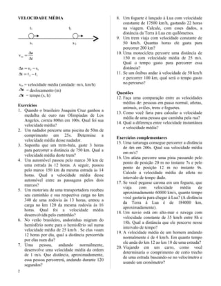 VELOCIDADE MÉDIA
t1 t2
s1 s2
t
s
vm
∆
∆
=
12 sss −=∆
12 ttt −=∆
vm = velocidade média (unidade: m/s, km/h)
s∆ = deslocamento (m)
t∆ = tempo (s, h)
Exercícios
1. Quando o brasileiro Joaquim Cruz ganhou a
medalha de ouro nas Olimpíadas de Los
Angeles, correu 800m em 100s. Qual foi sua
velocidade média?
2. Um nadador percorre uma piscina de 50m de
comprimento em 25s. Determine a
velocidade média desse nadador.
3. Suponha que um trem-bala, gaste 3 horas
para percorrer a distância de 750 km. Qual a
velocidade média deste trem?
4. Um automóvel passou pelo marco 30 km de
uma estrada às 12 horas. A seguir, passou
pelo marco 150 km da mesma estrada às 14
horas. Qual a velocidade média desse
automóvel entre as passagens pelos dois
marcos?
5. Um motorista de uma transportadora recebeu
seu caminhão e sua respectiva carga no km
340 de uma rodovia às 13 horas, entrou a
carga no km 120 da mesma rodovia às 16
horas. Qual foi a velocidade média
desenvolvida pelo caminhão?
6. No verão brasileiro, andorinhas migram do
hemisfério norte para o hemisfério sul numa
velocidade média de 25 km/h . Se elas voam
12 horas por dia, qual a distância percorrida
por elas num dia?
7. Uma pessoa, andando normalmente,
desenvolve uma velocidade média da ordem
de 1 m/s. Que distância, aproximadamente,
essa pessoa percorrerá, andando durante 120
segundos?
8. Um foguete é lançado à Lua com velocidade
constante de 17500 km/h, gastando 22 horas
na viagem. Calcule, com esses dados, a
distância da Terra à Lua em quilômetros.
9. Um trem viaja com velocidade constante de
50 km/h. Quantas horas ele gasta para
percorrer 200 km?
10. Uma motocicleta percorre uma distância de
150 m com velocidade média de 25 m/s.
Qual o tempo gasto para percorrer essa
distância?
11. Se um ônibus andar à velocidade de 50 km/h
e percorrer 100 km, qual será o tempo gasto
no percurso?
Questões
12. Faça uma comparação entre as velocidades
médias de: pessoas em passo normal, atletas,
animais, aviões, trens e foguetes.
13. Como você faria para calcular a velocidade
média de uma pessoa que caminha pela rua?
14. Qual a diferença entre velocidade instantânea
e velocidade média?
Exercícios complementares
15. Uma tartaruga consegue percorrer a distância
de 4m em 200s. Qual sua velocidade média
em m/s?
16. Um atleta percorre uma pista passando pelo
ponto de posição 20 m no instante 7s e pelo
ponto de posição 12 m no instante 9s.
Calcule a velocidade média do atleta no
intervalo de tempo dado.
17. Se você pegasse carona em um foguete, que
viaja com velocidade média de
aproximadamente 60000 km/s, quanto tempo
você gastaria para chegar à Lua? (A distância
da Terra à Lua é de 184000 km,
aproximadamente).
18. Um navio está em alto-mar e navega com
velocidade constante de 35 km/h entre 8h e
18h. Qual a distância que ele percorre nesse
intervalo de tempo?
19. A velocidade média de um homem andando
normalmente é de 4 km/h. Em quanto tempo
ele anda do km 12 ao km 18 de uma estrada?
20. Viajando em um carro, como você
determinaria o comprimento de certo trecho
de uma estrada baseando-se no velocímetro e
usando um cronômetro?
2
 