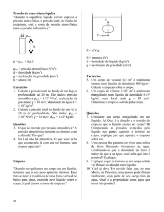 Pressão de uma coluna líquida
"Quando a superfície líquida estiver exposta à
pressão atmosférica, a pressão total, no fundo do
recipiente, será a soma da pressão atmosférica
mais a pressão hidrostática."
patm
h
p = patm + d.g.h
patm = pressão atmosférica (N/m2
)
d = densidade (kg/m3
)
g = aceleração da gravidade (m/s2
)
h = altura (m)
Exercícios
1. Calcule a pressão total no fundo de um lago à
profundidade de 20 m. São dados: pressão
atmosférica patm = 1.105
N/m2
; aceleração da
gravidade g = 10 m/se
; densidade da água d =
1.103
kg/m3
.
2. Calcule a pressão total no fundo de um rio à
10 m de profundidade. São dados: patm =
1.105
N/m2
; g = 10 m/se
; dágua = 1.103
kg/m3
.
Questões
3. O que se entende por pressão atmosférica? A
pressão atmosférica aumenta ou diminui com
a altitude? Por que?
4. Na Lua não há atmosfera. O que você acha
que aconteceria lá com um ser humano sem
roupas especiais?
Empuxo
"Quando mergulhamos um corpo em um líquido,
notamos que o seu peso aparente diminui. Esse
fato se deve à existência de uma força vertical de
baixo para cima, exercida pelo líquido sobre o
corpo, à qual damos o nome de empuxo."
E = d.V.g
E = empuxo (N)
d = densidade do líquido (kg/m3
)
g = aceleração da gravidade (m/se
)
Exercícios
5. Um corpo de volume 0,1 m3
é totalmente
imerso num líquido de densidade 800 kg/m3
.
Calcule o empuxo sobre o corpo.
6. Um corpo de volume 2.10-3
m3
é totalmente
mergulhado num líquido de densidade 8.102
kg/m3
, num local onde g = 10 m/se
.
Determine o empuxo sofrido pelo corpo.
Questões
7. Considere um corpo mergulhado em um
líquido: A) Qual é a direção e o sentido do
empuxo que o líquido exerce no corpo? B)
Comparando as pressões exercidas pelo
líquido nas partes superior e inferior do
corpo, explique por que aparece o empuxo
sobre ele.
8. Uma pessoa lhe garantiu ter visto uma esfera
de ferro flutuando livremente na água.
Lembrando-se que a densidade do ferro é
maior do que a da água, você acha que isto é
possível? Explique.
9. Explique o que determina se um corpo sólido
vai flutuar ou afundar num líquido.
10. Você já deve Ter ouvido falar que, no mar
Morto, na Palestina, uma pessoa pode flutuar
facilmente, com parte de seu corpo fora da
água. Qual é a propriedade desta água que
torna isto possível
20
E
P = peso
 