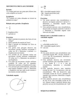 MOVIMENTO CIRCULAR UNIFORME
Período:
"É o tempo gasto por um corpo para efetuar uma
volta completa no circulo."
Freqüência:
"'É o número de voltas efetuadas no circulo na
unidade de tempo."
Relação entre período e freqüência
f =
T
1
f = freqüência (Hz)
T = período (s)
Exercícios
1. Qual o período do ponteiro das horas de um
relógio?
2. Qual o período de rotação da Terra?
3. Qual o período de translação da Terra ao
redor do Sol?
4. Um garoto num gira-gira descreve um
movimento circular uniforme executando 5
voltas em 20 s. Determine o período e a
freqüência do movimento.
5. Um carrinho de um autorama realiza um
movimento circular uniforme completando
10 voltas em 5 s. Determine seu período e
sua freqüência.
6. Um corpo em movimento circular uniforme
completa 20 voltas em 10 segundos.
Determine o período e a freqüência do corpo.
7. Um carrossel gira uniformemente, efetuando
uma rotação completa a cada 4 s. Determine
a freqüência com que cada cavalo executa o
movimento circular uniforme.
Velocidade angular
ϕ∆
t∆
ϕ∆
=ω
ω = velocidade angular (rad/s)
ϕ∆ = ângulo percorrido (rad)
t∆ = tempo (s)
Exercícios
8. Um ponto percorre uma circunferência e
descreve um ângulo central de 2 rad em 5 s.
Determine a velocidade angular nesse
intervalo de tempo.
9. Uma partícula percorre uma circunferência,
descrevendo um ângulo central de 3 rad em 2
s. Determine a velocidade angular neste
intervalo de tempo.
Relação entre a velocidade escalar e a
velocidade angular
v = ω. R
v = velocidade escalar (m/s)
ω = velocidade angular (rad/s)
R = raio (m)
Exercícios
10. Um ponto percorre uma circunferência com
velocidade angular ω = 10 rad/s. Sendo R =
2 m o raio da circunferência, determine a
velocidade escalar v.
11. Uma partícula descreve um movimento
circular uniforme com velocidade escalar v =
5 m/s. Sendo R = 2 m o raio da
circunferência, determine a velocidade
angular.
12. Uma partícula descreve uma trajetória
circular de raio 5 m. Ao percorrer o arco de
circunferência ϕ∆ , ela desenvolve uma
velocidade escalar de 10 m/s, gastando 0,5
segundo nesse percurso. Determine o ângulo
descrito ϕ∆ .
13. Uma partícula percorre uma circunferência
de raio 10 m, com velocidade escalar de 20
m/s. Quanto tempo a partícula demora para
percorrer um arco de circunferência de 1 rad?
MÁQUINAS SIMPLES
21
 