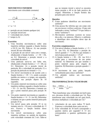MOVIMENTO UNIFORME
(movimento com velocidade constante)
t
v
s0 s
s = s0 + vt
s = posição em um instante qualquer (m)
s0 = posição inicial (m)
v = velocidade (m/s, km/h)
t = tempo (s, h)
Exercícios
1. Uma bicicleta movimenta-se sobre uma
trajetória retilínea segundo a função horária
s=10+2t (no SI). Pede-se: A) sua posição
inicial; B) sua velocidade.
2. A posição de um móvel varia com o tempo,
obedecendo à função horária s = 30 + 10t,
no S.I. Determine a posição inicial e a
velocidade do móvel.
3. Uma partícula move-se em linha reta,
obedecendo à função horária s = -5 + 20t, no
S.I. Determine: A) a posição inicial da
partícula; B) a velocidade da partícula; C) a
posição da partícula no instante t = 5 s.
4. Um móvel movimenta-se de acordo com a
função horária s = 20 + 4 t, sendo a posição
medida em metros e o tempo, em segundos.
Determine sua posição depois de 10
segundos.
5. Um ponto material movimenta-se sobre uma
trajetória retilínea segundo a função horária s
= 10 + 2t (no SI). Determine o instante em
que o ponto material passa pela posição 36
m?
6. Um ponto material movimenta-se segundo a
função horária s = 8 + 3t (no SI). Determine
o instante em que o ponto material passa pela
posição 35 m.
7. Um móvel passa pela posição 10 m no
instante zero (t0 = 0) com a velocidade de +5
m/s. Escreva a função horária desse
movimento.
8. Um móvel movimenta-se sobre uma
trajetória retilínea, no sentido da trajetória,
com velocidade constante de 2 m/s. Sabe-se
que no instante inicial o móvel se encontra
numa posição a 40 m do lado positivo da
origem. Determine a função horária das
posições para este móvel.
Questões
9. Como podemos identificar um movimento
uniforme?
10. Uma pessoa lhe informa que um corpo está
em movimento retilíneo uniforme. O que está
indicando o termo "retilíneo"? O que indica o
termo "uniforme"?
11. Movimentos uniformes ocorrem no nosso
dia-a-dia e na natureza. Observe o ambiente
e identifique dois exemplos desse tipo de
movimento.
Exercícios complementares
12. Um móvel obedece a função horária s = 5 +
2t (no S.I). A) Determine a posição do
móvel quando t = 7 s. B) Em que instante o
móvel passa pela posição s = 25 m?
13. A função horária s = 50 - 10t (no S.I) é
válida para o movimento de um ponto
material. A) Determine em que instante o
ponto material passa pela origem da
trajetória. B) Determine a posição quando t =
10 s.
14. O movimento de uma pedra lançada
verticalmente para cima é uniforme?
15. Um pêndulo realiza um movimento
uniforme?
TRANSFORMAÇÃO DA VELOCIDADE
s/m
6,3
1
s3600
m1000
h
km1
==
"Para transformar uma velocidade em km/h para
m/s, devemos dividir a velocidade por 3,6. Para
transformar uma velocidade em m/s para km/h,
devemos multiplicar a velocidade por 3,6."
1. velocímetro de um carro indica 72 km/h.
Expresse a velocidade deste carro em m/s.
2. Uma velocidade de 36 km/h corresponde a
quantos metros por segundo? E 15 m/s
correspondem a quantos quilômetros por
hora?
3
 