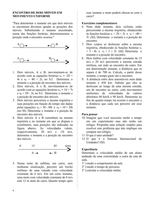 ENCONTRO DE DOIS MÓVEIS EM
MOVIMENTO UNIFORME
"Para determinar o instante em que dois móveis
se encontram devemos igualar as posições dos
móveis. Substituindo o instante encontrado,
numa das funções horárias, determinaremos a
posição onde o encontro ocorreu."
A B
A B
1. Dois móveis, A e B, movimentam-se de
acordo com as equações horárias sA = -20 +
4t e sB = 40 + 2t, no S.I. Determine o
instante e a posição de encontro dos móveis.
2. Dois móveis, A e B, movimentam-se de
acordo com as equações horárias sA = 10 + 7t
e sB = 50 - 3t, no S.I. Determine o instante e
a posição de encontro dos móveis.
3. Dois móveis percorrem a mesma trajetória e
suas posições em função do tempo são dadas
pelas equações: sA = 30 - 80t e sB = 10 + 20t
(no SI). Determine o instante e a posição de
encontro dos móveis.
4. Dois móveis A e B caminham na mesma
trajetória e no instante em que se dispara o
cronômetro, suas posições são indicadas na
figura abaixo. As velocidades valem,
respectivamente, 20 m/s e -10 m/s,
determine o instante e a posição de encontro
dos móveis.
0 15 45 s(m)
A B
5. Numa noite de neblina, um carro, sem
nenhuma sinalização, percorre um trecho
retilíneo de uma estrada com velocidade
constante de 6 m/s. Em um certo instante,
uma moto com velocidade constante de 8 m/s
está 12 m atrás do carro. Quanto tempo após
esse instante a moto poderá chocar-se com o
carro?
Exercícios complementares
6. Num dado instante, dois ciclistas estão
percorrendo a mesma trajetória, obedecendo
às funções horárias s1 = 20 + 2t e s2 = -40 +
3t (SI). Determine o instante e a posição do
encontro.
7. Dois corpos se deslocam sobre a mesma
trajetória, obedecendo às funções horárias s1
= 3 - 8t e s2 = 1 + 2t (SI). Determine o
instante e a posição do encontro.
8. Dois ônibus com velocidade constante de 15
m/s e 20 m/s percorrem a mesma estrada
retilínea, um indo ao encontro do outro. Em
um determinado instante, a distância que os
separa é de 700 m. Calcule, a partir desse
instante, o tempo gasto até o encontro.
9. A distância entre dois automóveis num dado
instante é 450 km. Admita que eles se
deslocam ao longo de uma mesma estrada,
um de encontro ao outro, com movimentos
uniformes de velocidades de valores
absolutos 60 km/h e 90 km/h. Determine ao
fim de quanto tempo irá ocorrer o encontro e
a distância que cada um percorre até esse
instante.
Para pensar
10. Imagine que você necessite medir o tempo
em um experimento mas não tenha um
relógio. Proponha uma solução simples para
resolver este problema que não implique em
comprar um relógio.
11. O que é uma unidade?
12. O que é o Sistema Internacional de
Unidades? (SI)
Experiência
Determine a velocidade média de um aluno
andando de uma extremidade a outra da sala de
aula.
1º ) medir o comprimento da sala.
2º ) medir o tempo de percurso.
3º ) calcular a velocidade média
4
 
