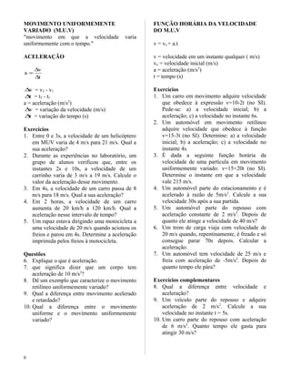 MOVIMENTO UNIFORMEMENTE
VARIADO (M.U.V)
"movimento em que a velocidade varia
uniformemente com o tempo."
ACELERAÇÃO
t
v
a
∆
∆
=
v∆ = v2 - v1
t∆ = t2 - t1
a = aceleração (m/s2
)
v∆ = variação da velocidade (m/s)
t∆ = variação do tempo (s)
Exercícios
1. Entre 0 e 3s, a velocidade de um helicóptero
em MUV varia de 4 m/s para 21 m/s. Qual a
sua aceleração?
2. Durante as experiências no laboratório, um
grupo de alunos verificou que, entre os
instantes 2s e 10s, a velocidade de um
carrinho varia de 3 m/s a 19 m/s. Calcule o
valor da aceleração desse movimento.
3. Em 4s, a velocidade de um carro passa de 8
m/s para 18 m/s. Qual a sua aceleração?
4. Em 2 horas, a velocidade de um carro
aumenta de 20 km/h a 120 km/h. Qual a
aceleração nesse intervalo de tempo?
5. Um rapaz estava dirigindo uma motocicleta a
uma velocidade de 20 m/s quando acionou os
freios e parou em 4s. Determine a aceleração
imprimida pelos freios à motocicleta.
Questões
6. Explique o que é aceleração.
7. que significa dizer que um corpo tem
aceleração de 10 m/s2
?
8. Dê um exemplo que caracterize o movimento
retilíneo uniformemente variado?
9. Qual a diferença entre movimento acelerado
e retardado?
10. Qual a diferença entre o movimento
uniforme e o movimento uniformemente
variado?
FUNÇÃO HORÁRIA DA VELOCIDADE
DO M.U.V
v = vo + a.t
v = velocidade em um instante qualquer ( m/s)
vo = velocidade inicial (m/s)
a = aceleração (m/s2
)
t = tempo (s)
Exercícios
1. Um carro em movimento adquire velocidade
que obedece à expressão v=10-2t (no SI).
Pede-se: a) a velocidade inicial; b) a
aceleração; c) a velocidade no instante 6s.
2. Um automóvel em movimento retilíneo
adquire velocidade que obedece à função
v=15-3t (no SI). Determine: a) a velocidade
inicial; b) a aceleração; c) a velocidade no
instante 4s.
3. É dada a seguinte função horária da
velocidade de uma partícula em movimento
uniformemente variado: v=15+20t (no SI).
Determine o instante em que a velocidade
vale 215 m/s.
4. Um automóvel parte do estacionamento e é
acelerado à razão de 5m/s2
. Calcule a sua
velocidade 30s após a sua partida.
5. Um automóvel parte do repouso com
aceleração constante de 2 m/s2
. Depois de
quanto ele atinge a velocidade de 40 m/s?
6. Um trem de carga viaja com velocidade de
20 m/s quando, repentinamente, é freado e só
consegue parar 70s depois. Calcular a
aceleração.
7. Um automóvel tem velocidade de 25 m/s e
freia com aceleração de -5m/s2
. Depois de
quanto tempo ele pára?
Exercícios complementares
8. Qual a diferença entre velocidade e
aceleração?
9. Um veículo parte do repouso e adquire
aceleração de 2 m/s2
. Calcule a sua
velocidade no instante t = 5s.
10. Um carro parte do repouso com aceleração
de 6 m/s2
. Quanto tempo ele gasta para
atingir 30 m/s?
6
 