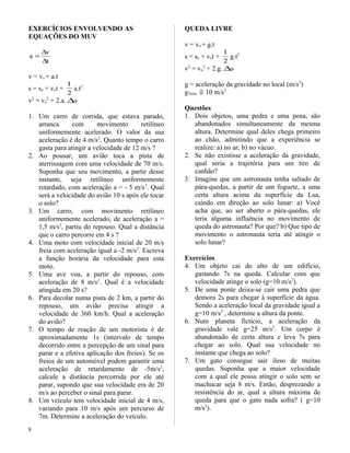 EXERCÍCIOS ENVOLVENDO AS
EQUAÇÕES DO MUV
t
v
a
∆
∆
=
v = vo + a.t
s = so + vot +
2
1
a.t2
v2
= vo
2
+ 2.a. ∆s
1. Um carro de corrida, que estava parado,
arranca com movimento retilíneo
uniformemente acelerado. O valor da sua
aceleração é de 4 m/s2
. Quanto tempo o carro
gasta para atingir a velocidade de 12 m/s ?
2. Ao pousar, um avião toca a pista de
aterrissagem com uma velocidade de 70 m/s.
Suponha que seu movimento, a partir desse
instante, seja retilíneo uniformemente
retardado, com aceleração a = - 5 m/s2
. Qual
será a velocidade do avião 10 s após ele tocar
o solo?
3. Um carro, com movimento retilíneo
uniformemente acelerado, de aceleração a =
1,5 m/s2
, partiu do repouso. Qual a distância
que o carro percorre em 4 s ?
4. Uma moto com velocidade inicial de 20 m/s
freia com aceleração igual a -2 m/s2
. Escreva
a função horária da velocidade para esta
moto.
5. Uma ave voa, a partir do repouso, com
aceleração de 8 m/s2
. Qual é a velocidade
atingida em 20 s?
6. Para decolar numa pista de 2 km, a partir do
repouso, um avião precisa atingir a
velocidade de 360 km/h. Qual a aceleração
do avião?
7. O tempo de reação de um motorista é de
aproximadamente 1s (intervalo de tempo
decorrido entre a percepção de um sinal para
parar e a efetiva aplicação dos freios). Se os
freios de um automóvel podem garantir uma
aceleração de retardamento de -5m/s2
,
calcule a distância percorrida por ele até
parar, supondo que sua velocidade era de 20
m/s ao perceber o sinal para parar.
8. Um veículo tem velocidade inicial de 4 m/s,
variando para 10 m/s após um percurso de
7m. Determine a aceleração do veículo.
QUEDA LIVRE
v = vo + g.t
s = so + vot +
2
1
g.t2
v2
= vo
2
+ 2.g. ∆s
g = aceleração da gravidade no local (m/s2
)
gTerra ≅ 10 m/s2
Questões
1. Dois objetos, uma pedra e uma pena, são
abandonados simultaneamente da mesma
altura. Determine qual deles chega primeiro
ao chão, admitindo que a experiência se
realize: a) no ar; b) no vácuo.
2. Se não existisse a aceleração da gravidade,
qual seria a trajetória para um tiro de
canhão?
3. Imagine que um astronauta tenha saltado de
pára-quedas, a partir de um foguete, a uma
certa altura acima da superfície da Lua,
caindo em direção ao solo lunar: a) Você
acha que, ao ser aberto o pára-quedas, ele
teria alguma influência no movimento de
queda do astronauta? Por que? b) Que tipo de
movimento o astronauta teria até atingir o
solo lunar?
Exercícios
4. Um objeto cai do alto de um edifício,
gastando 7s na queda. Calcular com que
velocidade atinge o solo (g=10 m/s2
).
5. De uma ponte deixa-se cair uma pedra que
demora 2s para chegar à superfície da água.
Sendo a aceleração local da gravidade igual a
g=10 m/s2
, determine a altura da ponte.
6. Num planeta fictício, a aceleração da
gravidade vale g=25 m/s2
. Um corpo é
abandonado de certa altura e leva 7s para
chegar ao solo. Qual sua velocidade no
instante que chega ao solo?
7. Um gato consegue sair ileso de muitas
quedas. Suponha que a maior velocidade
com a qual ele possa atingir o solo sem se
machucar seja 8 m/s. Então, desprezando a
resistência do ar, qual a altura máxima de
queda para que o gato nada sofra? ( g=10
m/s2
).
8
 