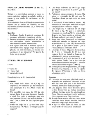 PRIMEIRA LEI DE NEWTON OU LEI DA
INÉRCIA
"Inércia é a propriedade comum a todos os
corpos materiais, mediante a qual eles tendem a
manter o seu estado de movimento ou de
repouso."
"Um corpo livre da ação de forças permanece em
repouso (se já estiver em repouso) ou em
movimento retilíneo uniforme (se já estiver em
movimento)."
Questões
1. Explique a função do cinto de segurança de
um carro, utilizando o conceito de inércia.
2. Por que uma pessoa, ao descer de um ônibus
em movimento, precisa acompanhar o
movimento do ônibus para não cair?
3. Um foguete está com os motores ligados e
movimenta-se no espaço, longe de qualquer
planeta. Em certo momento, os motores são
desligados. O que irá ocorrer? Por qual lei da
física isso se explica?
SEGUNDA LEI DE NEWTON
F = m.a
F = força (N)
m = massa (kg)
a = aceleração (m/s2
)
Unidade de força no SI: Newton (N)
Exercícios
1. Um corpo com massa de 0,6 kg foi
empurrado por uma força que lhe comunicou
uma aceleração de 3 m/s2
. Qual o valor da
força?
2. Um caminhão com massa de 4000 kg está
parado diante de um sinal luminoso. Quando
o sinal fica verde, o caminhão parte em
movimento acelerado e sua aceleração é de 2
m/s2
. Qual o valor da força aplicada pelo
motor?
3. Sobre um corpo de 2 kg atua uma força
horizontal de 8 N. Qual a aceleração que ele
adquire?
4. Uma força horizontal de 200 N age corpo
que adquire a aceleração de 2 m/s2
. Qual é a
sua massa?
5. Partindo do repouso, um corpo de massa 3 kg
atinge a velocidade de 20 m/s em 5s.
Descubra a força que agiu sobre ele nesse
tempo.
6. A velocidade de um corpo de massa 1 kg
aumentou de 20 m/s para 40 m/s em 5s. Qual
a força que atuou sobre esse corpo?
7. Uma força de12 N é aplicada em um corpo
de massa 2 kg. A) Qual é a aceleração
produzida por essa força? B) Se a velocidade
do corpo era 3 m/s quando se iniciou a ação
da força, qual será o seu valor 5 s depois?
8. Sobre um plano horizontal perfeitamente
polido está apoiado, em repouso, um corpo
de massa m=2 kg. Uma força horizontal de
20 N, passa a agir sobre o corpo. Qual a
velocidade desse corpo após 10 s?
9. Um corpo de massa 2 kg passa da velocidade
de 7 m/s à velocidade de 13 m/s num
percurso de 52 m. Calcule a força que foi
aplicada sobre o corpo nesse percurso.
10. Um automóvel, a 20 m/s, percorre 50 m até
parar, quando freado. Qual a força que age
no automóvel durante a frenagem? Considere
a massa do automóvel igual a 1000 kg.
11. Sob a ação de uma força constante, um corpo
de massa 7 kg percorre 32 m em 4 s, a partir
do repouso. Determine o valor da força
aplicada no corpo.
Questões
12. Um corpo tem uma certa velocidade e está se
movendo em movimento uniforme. O que
deve ser feito para que a sua velocidade
aumente, diminua ou mude de direção?
13. Uma pequena esfera pende de um fio preso
ao teto de um trem que realiza movimento
retilíneo. Explique como fica a inclinação do
fio se: A) o movimento do trem for uniforme.
B) o trem se acelerar. C) o trem frear.
14. Se duas forças agirem sobre um corpo, a que
condições essas forças precisam obedecer
para que o corpo fique em equilíbrio?
15. A ação do vento sobre as folhas de uma
árvore pode ser considerada uma força?
9
 