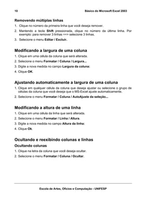 Básico do Microsoft Excel 2003

10

Removendo múltiplas linhas
1. Clique no número da primeira linha que você deseja remover.
2. Mantendo a tecla Shift pressionada, clique no número da última linha. Por
exemplo: para remover 3 linhas ==> selecione 3 linhas.
3. Selecione o menu Editar / Excluir.

Modificando a largura de uma coluna
1. Clique em uma célula da coluna que será alterada.
2. Selecione o menu Formatar / Coluna / Largura...
3. Digite a nova medida no campo Largura da coluna:
4. Clique OK.

Ajustando automaticamente a largura de uma coluna
1. Clique em qualquer célula da coluna que deseja ajustar ou selecione o grupo de
células da coluna que você deseja que o MS-Excel ajuste automaticamente.
2. Selecione o menu Formatar / Coluna / AutoAjuste da seleção...

Modificando a altura de uma linha
1. Clique em uma célula da linha que será alterada.
2. Selecione o menu Formatar / Linha / Altura.
3. Digite a nova medida no campo Altura da linha:
4. Clique Ok.

Ocultando e reexibindo colunas e linhas
Ocultando colunas
1. Clique na letra da coluna que você deseja ocultar.
2. Selecione o menu Formatar / Coluna / Ocultar.

Escola de Artes, Ofícios e Computação - UNIFESP

 
