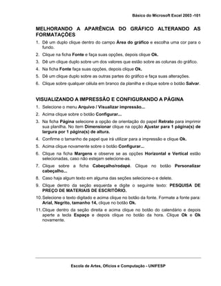 Básico do Microsoft Excel 2003 -101

MELHORANDO A APARÊNCIA DO GRÁFICO ALTERANDO AS
FORMATAÇÕES
1. Dê um duplo clique dentro do campo Área do gráfico e escolha uma cor para o
fundo.
2. Clique na ficha Fonte e faça suas opções, depois clique Ok.
3. Dê um clique duplo sobre um dos valores que estão sobre as colunas do gráfico.
4. Na ficha Fonte faça suas opções, depois clique Ok.
5. Dê um clique duplo sobre as outras partes do gráfico e faça suas alterações.
6. Clique sobre qualquer célula em branco da planilha e clique sobre o botão Salvar.

VISUALIZANDO A IMPRESSÃO E CONFIGURANDO A PÁGINA
1. Selecione o menu Arquivo / Visualizar impressão...
2. Acima clique sobre o botão Configurar...
3. Na ficha Página selecione a opção de orientação do papel Retrato para imprimir
sua planilha. No item Dimensionar clique na opção Ajustar para 1 página(s) de
largura por 1 página(s) de altura.
4. Confirme o tamanho de papel que irá utilizar para a impressão e clique Ok.
5. Acima clique novamente sobre o botão Configurar...
6. Clique na ficha Margens e observe se as opções Horizontal e Vertical estão
selecionadas, caso não estejam selecione-as.
7. Clique sobre a ficha Cabeçalho/rodapé. Clique no botão Personalizar
cabeçalho...
8. Caso haja algum texto em alguma das seções selecione-o e delete.
9. Clique dentro da seção esquerda e digite o seguinte texto: PESQUISA DE
PREÇO DE MATERIAIS DE ESCRITÓRIO.
10. Selecione o texto digitado e acima clique no botão da fonte. Formate a fonte para:
Arial, Negrito, tamanho 14, clique no botão Ok.
11. Clique dentro da seção direita e acima clique no botão do calendário e depois
aperte a tecla Espaço e depois clique no botão da hora. Clique Ok e Ok
novamente.

Escola de Artes, Ofícios e Computação - UNIFESP

 