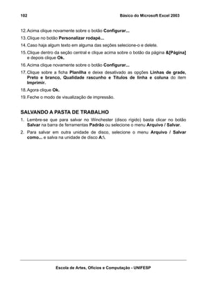 Básico do Microsoft Excel 2003

102

12. Acima clique novamente sobre o botão Configurar...
13. Clique no botão Personalizar rodapé...
14. Caso haja algum texto em alguma das seções selecione-o e delete.
15. Clique dentro da seção central e clique acima sobre o botão da página &[Página]
e depois clique Ok.
16. Acima clique novamente sobre o botão Configurar...
17. Clique sobre a ficha Planilha e deixe desativado as opções Linhas de grade,
Preto e branco, Qualidade rascunho e Títulos de linha e coluna do item
Imprimir.
18. Agora clique Ok.
19. Feche o modo de visualização de impressão.

SALVANDO A PASTA DE TRABALHO
1. Lembre-se que para salvar no Winchester (disco rígido) basta clicar no botão
Salvar na barra de ferramentas Padrão ou selecione o menu Arquivo / Salvar.
2. Para salvar em outra unidade de disco, selecione o menu Arquivo / Salvar
como... e salva na unidade de disco A:.

Escola de Artes, Ofícios e Computação - UNIFESP

 