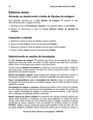 Básico do Microsoft Excel 2003

12

Editando dados
Ativando ou desativando o botão de Opções de colagem
Esta definição identifica se o botão Opções de colagem
documento durante a colagem de texto.

aparece no seu

1. Selecione o menu Ferramentas / Opções e, em seguida, clique na guia Editar.
2. Marque ou desmarque a caixa de seleção Mostrar botões de Opções de
colagem.

Copiando e colando
1. Selecione a célula ou faixa de células a serem copiadas.
2. Clique no botão Copiar na barra de ferramentas Padrão.
3. Selecione a célula ou faixa de células onde os dados serão colados.
4. Clique no botão Colar na barra de ferramentas Padrão.

Determinando as opções de formatação
O botão Opções de colagem
aparece logo abaixo da sua seleção de colagem,
depois que você cola o texto. Ao clicar no botão, aparece uma lista onde você pode
decidir como a informação será colada no seu documento.
O menu com as Opções de colagem é exibido por meio do clique sobre o botão de
seta para baixo, visível quando o ponteiro do mouse encontra-se sobre o botão, e
apresentará as seguintes opções:
Manter formatação original: opção padrão para colagem de conteúdos, mantém a
formatação original do valor copiado, incluindo a aplicação de estilos específicos.
Fazer correspondência com a formatação de destino: aplica os elementos de
formatação do local de destino ao conteúdo copiado. Isso se refere também a estilos
aplicados a valores.
Formatação de valores e números: utilizada para definir como a cópia de conteúdo
de uma célula contendo uma fórmula será depositada na nova célula. No entanto, ao
usar a opção Formatação de valores e números, podemos transferir o valor original
sem a execução da operação definida na fórmula.
Manter largura da coluna original: em planilhas com células contendo valores com
várias casas decimais ou conteúdos de texto para legendas de rótulos de identificação, essa opção mostra-se muito útil para a cópia e colagem, mantendo a largura
apropriada da coluna, evitando o erro de exibição de conteúdo exibido no formato
#######, relativo a pouco espaço de coluna para exibição correta do valor. Em vez
da cópia, colagem e posterior ajuste manual da coluna com o arraste do mouse, a
Escola de Artes, Ofícios e Computação - UNIFESP

 